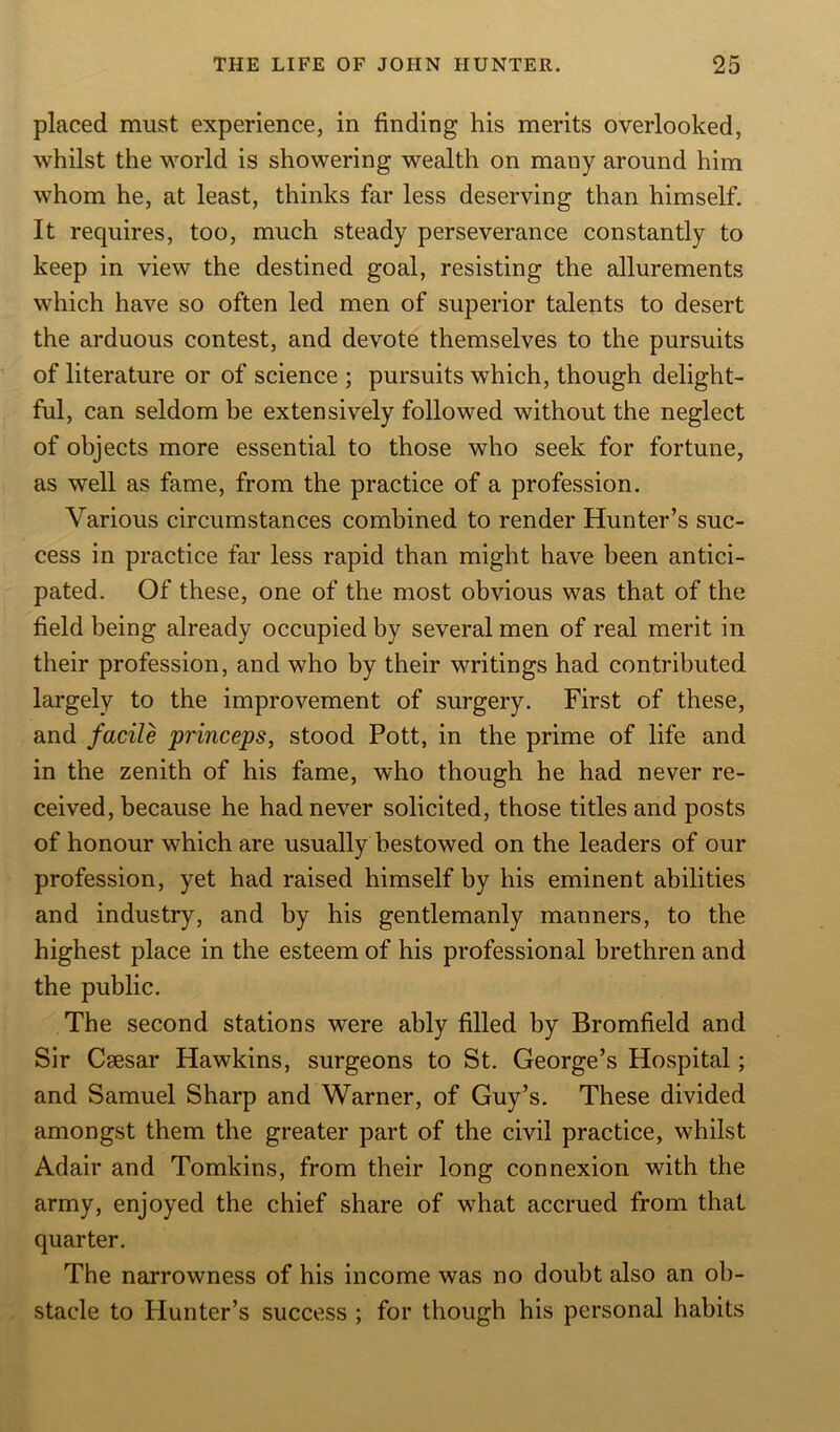 placed must experience, in finding his merits overlooked, whilst the world is showering wealth on many around him whom he, at least, thinks far less deserving than himself. It requires, too, much steady perseverance constantly to keep in view the destined goal, resisting the allurements which have so often led men of superior talents to desert the arduous contest, and devote themselves to the pursuits of literature or of science ; pursuits which, though delight- ful, can seldom he extensively followed without the neglect of objects more essential to those who seek for fortune, as well as fame, from the practice of a profession. Various circumstances combined to render Hunter’s suc- cess in practice far less rapid than might have been antici- pated. Of these, one of the most obvious was that of the field being already occupied by several men of real merit in their profession, and who by their writings had contributed largely to the improvement of surgery. First of these, and facile princeps, stood Pott, in the prime of life and in the zenith of his fame, who though he had never re- ceived, because he had never solicited, those titles and posts of honour which are usually bestowed on the leaders of our profession, yet had raised himself by his eminent abilities and industry, and by his gentlemanly manners, to the highest place in the esteem of his professional brethren and the public. The second stations were ably filled by Bromfield and Sir Csesar Hawkins, surgeons to St. George’s Hospital; and Samuel Sharp and Warner, of Guy’s. These divided amongst them the greater part of the civil practice, whilst Adair and Tomkins, from their long connexion with the army, enjoyed the chief share of what accrued from that quarter. The narrowness of his income was no doubt also an ob- stacle to Hunter’s success ; for though his personal habits