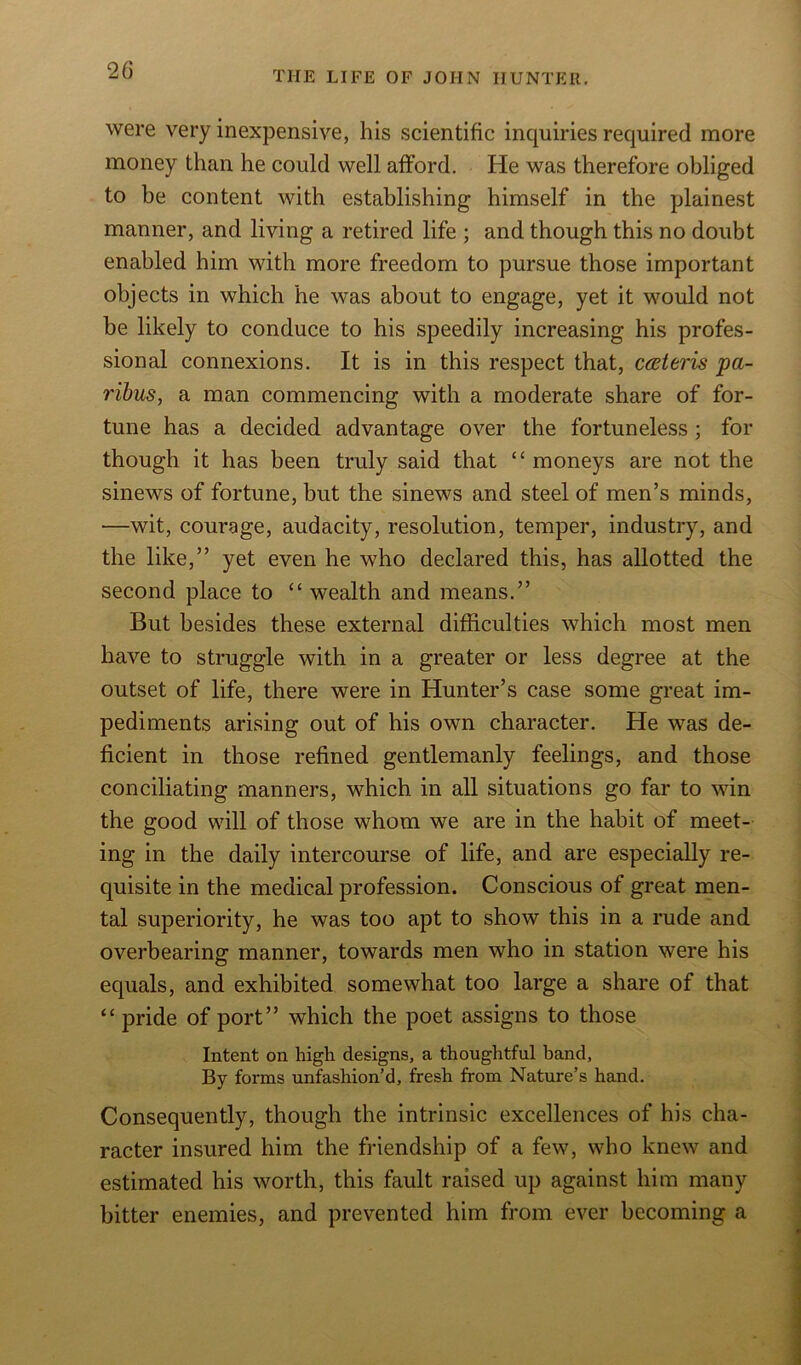 were very inexpensive, his scientific inquiries required more money than he could well afford. He was therefore obliged to be content with establishing himself in the plainest manner, and living a retired life ; and though this no doubt enabled him with more freedom to pursue those important objects in which he was about to engage, yet it would not be likely to conduce to his speedily increasing his profes- sional connexions. It is in this respect that, cateris pa- ribus, a man commencing with a moderate share of for- tune has a decided advantage over the fortuneless ; for though it has been truly said that “moneys are not the sinews of fortune, but the sinews and steel of men’s minds, —wit, courage, audacity, resolution, temper, industry, and the like,” yet even he who declared this, has allotted the second place to “ wealth and means.” But besides these external difficulties which most men have to struggle with in a greater or less degree at the outset of life, there were in Hunter’s case some great im- pediments arising out of his own character. He was de- ficient in those refined gentlemanly feelings, and those conciliating manners, which in all situations go far to win the good will of those whom we are in the habit of meet- ing in the daily intercourse of life, and are especially re- quisite in the medical profession. Conscious of great men- tal superiority, he was too apt to show this in a rude and overbearing manner, towards men who in station were his equals, and exhibited somewhat too large a share of that “ pride of port” which the poet assigns to those Intent on high designs, a thoughtful band. By forms unfashion’d, fresh from Nature’s hand. Consequently, though the intrinsic excellences of his cha- racter insured him the friendship of a few, who knew and estimated his worth, this fault raised up against him many bitter enemies, and prevented him from ever becoming a