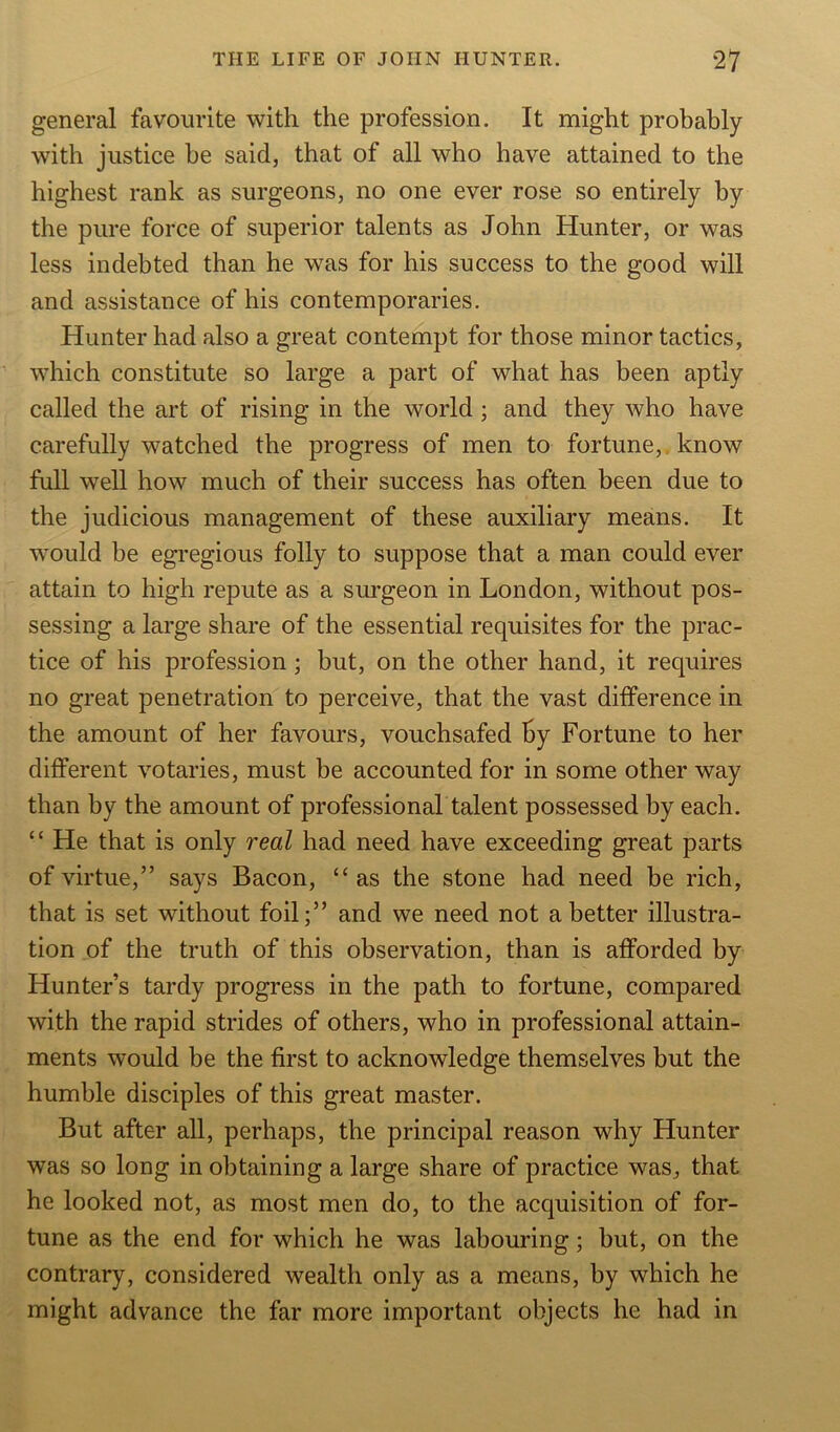 general favourite with the profession. It might probably with justice he said, that of all who have attained to the highest rank as surgeons, no one ever rose so entirely by the pure force of superior talents as John Hunter, or was less indebted than he was for his success to the good will and assistance of his contemporaries. Hunter had also a great contempt for those minor tactics, which constitute so large a part of what has been aptly called the art of rising in the world ; and they who have carefully watched the progress of men to fortune, know full well how much of their success has often been due to the judicious management of these auxiliary means. It would be egregious folly to suppose that a man could ever attain to high repute as a surgeon in London, without pos- sessing a large share of the essential requisites for the prac- tice of his profession; but, on the other hand, it requires no great penetration to perceive, that the vast difference in the amount of her favours, vouchsafed by Fortune to her different votaries, must be accounted for in some other way than by the amount of professional talent possessed by each. “ He that is only real had need have exceeding great parts of virtue,” says Bacon, “ as the stone had need be rich, that is set without foil;” and we need not abetter illustra- tion of the truth of this observation, than is afforded by Hunter’s tardy progress in the path to fortune, compared with the rapid strides of others, who in professional attain- ments would be the first to acknowledge themselves but the humble disciples of this great master. But after all, perhaps, the principal reason why Hunter was so long in obtaining a large share of practice was, that he looked not, as most men do, to the acquisition of for- tune as the end for which he was labouring; but, on the contrary, considered wealth only as a means, by which he might advance the far more important objects he had in