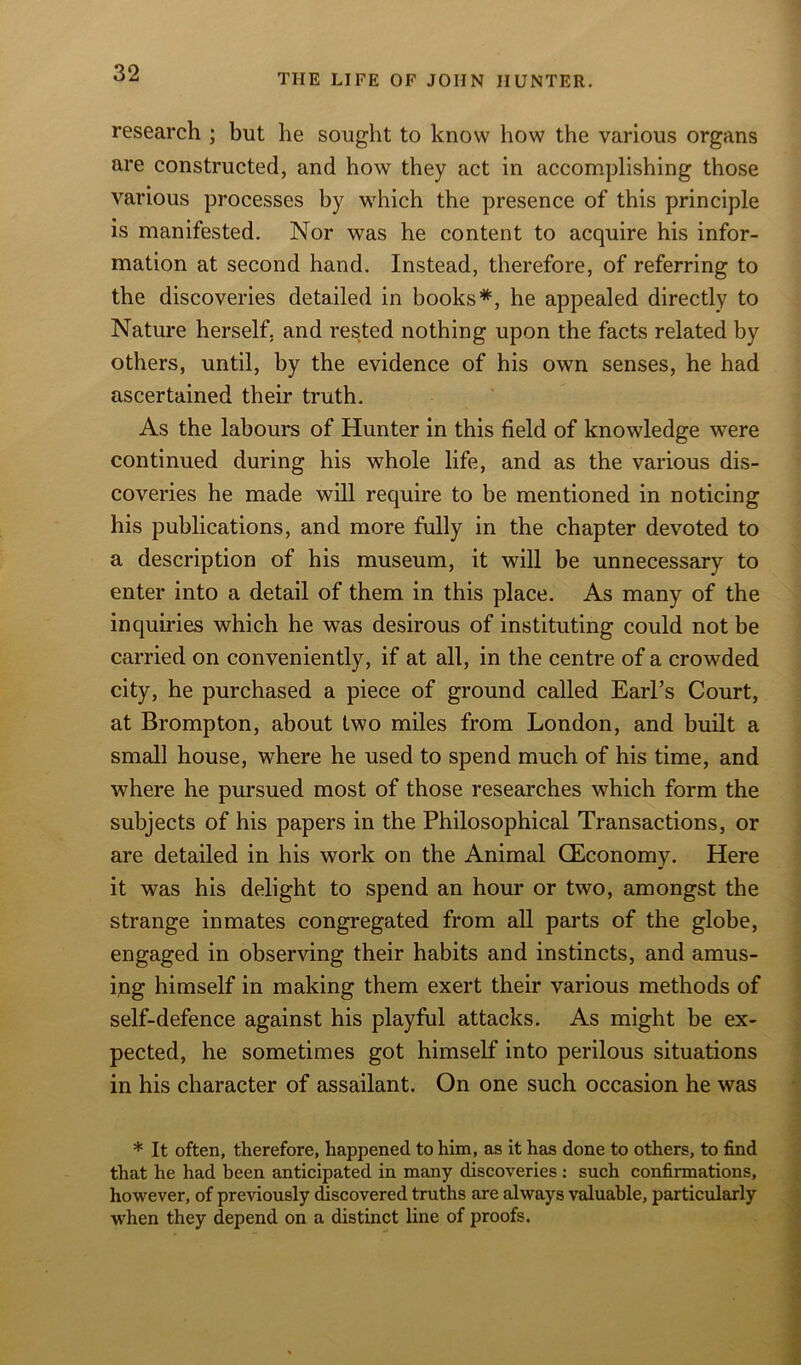 research ; but he sought to know how the various organs are constructed, and how they act in accomplishing those various processes by which the presence of this principle is manifested. Nor was he content to acquire his infor- mation at second hand. Instead, therefore, of referring to the discoveries detailed in books*, he appealed directly to Nature herself, and rested nothing upon the facts related by others, until, by the evidence of his own senses, he had ascertained their truth. As the labours of Hunter in this field of knowledge were continued during his whole life, and as the various dis- coveries he made will require to be mentioned in noticing his publications, and more fully in the chapter devoted to a description of his museum, it will be unnecessary to enter into a detail of them in this place. As many of the inquiries which he was desirous of instituting could not be carried on conveniently, if at all, in the centre of a crowded city, he purchased a piece of ground called Earl’s Court, at Brompton, about two miles from London, and built a small house, where he used to spend much of his time, and where he pursued most of those researches which form the subjects of his papers in the Philosophical Transactions, or are detailed in his work on the Animal (Economy. Here it was his delight to spend an hour or two, amongst the strange inmates congregated from all parts of the globe, engaged in observing their habits and instincts, and amus- ipg himself in making them exert their various methods of self-defence against his playful attacks. As might be ex- pected, he sometimes got himself into perilous situations in his character of assailant. On one such occasion he was * It often, therefore, happened to him, as it has done to others, to find that he had been anticipated in many discoveries: such confirmations, however, of previously discovered truths are always valuable, particularly when they depend on a distinct line of proofs.