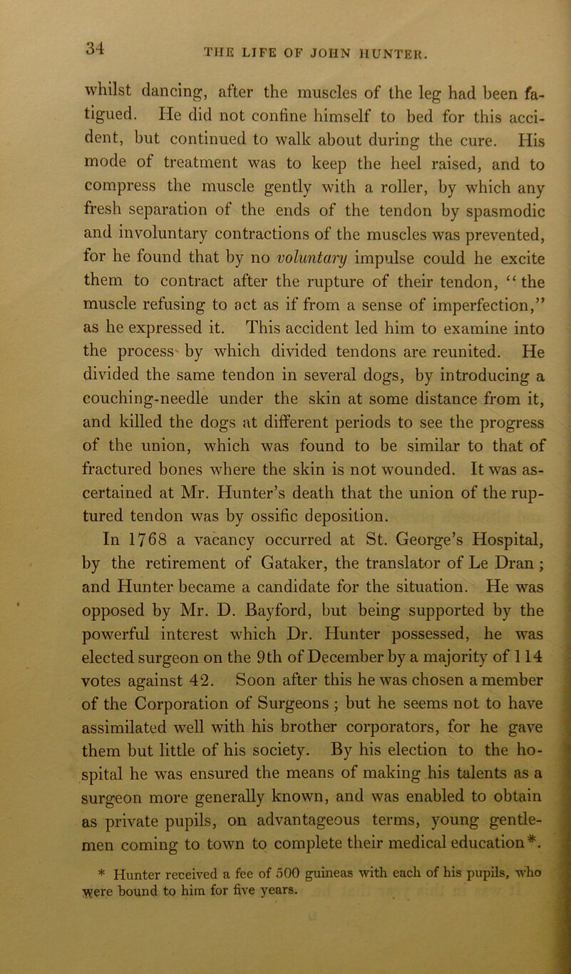 whilst dancing, after the muscles of the leg had been fa- tigued. He did not confine himself to bed for this acci- dent, but continued to walk about during the cure. His mode of treatment was to keep the heel raised, and to compress the muscle gently with a roller, by which any fresh separation of the ends of the tendon by spasmodic and involuntary contractions of the muscles was prevented, for he found that by no voluntary impulse could he excite them to contract after the rupture of their tendon, “the muscle refusing to act as if from a sense of imperfection,” as he expressed it. This accident led him to examine into the process by which divided tendons are reunited. He divided the same tendon in several dogs, by introducing a couching-needle under the skin at some distance from it, and killed the dogs at different periods to see the progress of the union, which was found to be similar to that of fractured bones where the skin is not wounded. It was as- certained at Mr. Hunter’s death that the union of the rup- tured tendon was by ossific deposition. In 1768 a vacancy occurred at St. George’s Hospital, by the retirement of Gataker, the translator of Le Dran; and Hunter became a candidate for the situation. He was opposed by Mr. D. Bayford, but being supported by the powerful interest which Dr. Hunter possessed, he was elected surgeon on the 9 th of December by a majority of 114 votes against 42. Soon after this he was chosen a member of the Corporation of Surgeons ; but he seems not to have assimilated well with his brother corporators, for he gave them but little of his society. By his election to the ho- spital he was ensured the means of making his talents as a surgeon more generally known, and was enabled to obtain as private pupils, on advantageous terms, young gentle- men coming to town to complete their medical education*. * Hunter received a fee of 500 guineas with each of his pupils, who Were bound to him for five years.