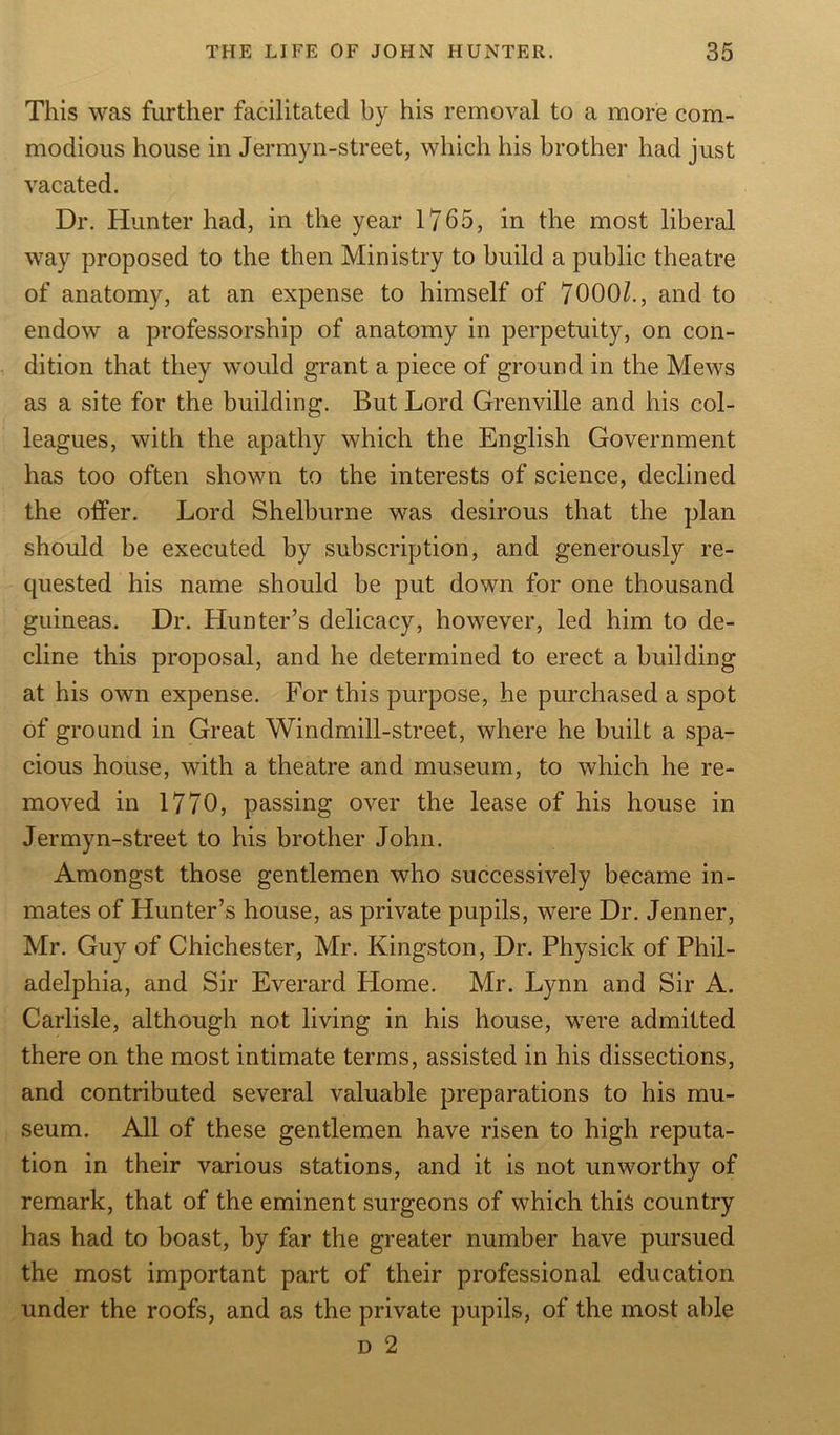 This was further facilitated by his removal to a more com- modious house in Jermyn-street, which his brother had just vacated. Dr. Hunter had, in the year 1765, in the most liberal way proposed to the then Ministry to build a public theatre of anatomy, at an expense to himself of 7000/., and to endow a professorship of anatomy in perpetuity, on con- dition that they would grant a piece of ground in the Mews as a site for the building. But Lord Grenville and his col- leagues, with the apathy which the English Government has too often shown to the interests of science, declined the offer. Lord Shelburne was desirous that the plan should be executed by subscription, and generously re- quested his name should be put down for one thousand guineas. Dr. Hunter’s delicacy, however, led him to de- cline this proposal, and he determined to erect a building at his own expense. For this purpose, he purchased a spot of ground in Great Windmill-street, where he built a spa- cious house, with a theatre and museum, to which he re- moved in 1770, passing over the lease of his house in Jermyn-street to his brother John. Amongst those gentlemen who successively became in- mates of Hunter’s house, as private pupils, were Dr. Jenner, Mr. Guy of Chichester, Mr. Kingston, Dr. Physick of Phil- adelphia, and Sir Everard Home. Mr. Lynn and Sir A. Carlisle, although not living in his house, were admitted there on the most intimate terms, assisted in his dissections, and contributed several valuable preparations to his mu- seum. All of these gentlemen have risen to high reputa- tion in their various stations, and it is not unworthy of remark, that of the eminent surgeons of which this country has had to boast, by far the greater number have pursued the most important part of their professional education under the roofs, and as the private pupils, of the most able d 2