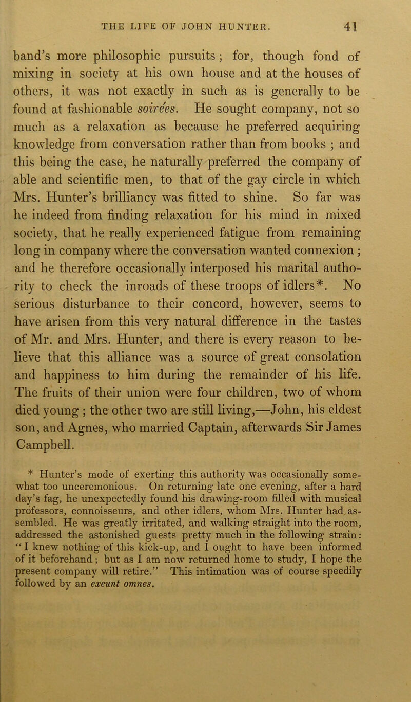 band's more philosophic pursuits ; for, though fond of mixing in society at his own house and at the houses of others, it was not exactly in such as is generally to be found at fashionable soirees. He sought company, not so much as a relaxation as because he preferred acquiring- knowledge from conversation rather than from books ; and this being the case, he naturally preferred the company of able and scientific men, to that of the gay circle in which Mrs. Hunter’s brilliancy was fitted to shine. So far was he indeed from finding relaxation for his mind in mixed society, that he really experienced fatigue from remaining long in company where the conversation wanted connexion ; and he therefore occasionally interposed his marital autho- rity to check the inroads of these troops of idlers*. No serious disturbance to their concord, however, seems to have arisen from this very natural difference in the tastes of Mr. and Mrs. Hunter, and there is every reason to be- lieve that this alliance was a source of great consolation and happiness to him during the remainder of his life. The fruits of their union were four children, two of whom died young ; the other two are still living,—John, his eldest son, and Agnes, who married Captain, afterwards Sir James Campbell. * Hunter’s mode of exerting this authority was occasionally some- what too unceremonious. On returning late one evening, after a hard day’s fag, he unexpectedly found his drawing-room filled with musical professors, connoisseurs, and other idlers, whom Mrs. Hunter had as- sembled. He was greatly irritated, and walking straight into the room, addressed the astonished guests pretty much in the following strain: “ I knew- nothing of this kick-up, and I ought to have been informed of it beforehand; but as I am now returned home to study, I hope the present company will retire.” This intimation was of course speedily followed by an exeunt omnes.