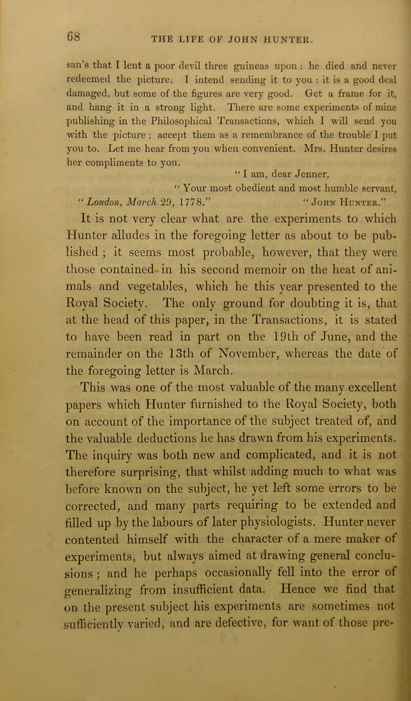 sail’s that I lent a poor devil three guineas upon: he died and never redeemed the picture. I intend sending it to you : it is a good deal damaged, hut some of the figures are very good. Get a frame for it, and hang it in a strong light. There are some experiments of mine publishing in the Philosophical Transactions, which I will send you with the picture ; accept them as a remembrance of the trouble' I put you to. Let me hear from you when convenient. Mrs. Hunter desires her compliments to you. “ I am, dear Jenner, “ Your most obedient and most humble servant, “London, March 29, 1778.” “John Hunter.” It is not very clear what are the experiments to which Hunter alludes in the foregoing letter as about to be pub- lished ; it seems most probable, however, that they were those contained in his second memoir on the heat of ani- mals and vegetables, which he this year presented to the Royal Society. The only ground for doubting it is, that at the head of this paper, in the Transactions, it is stated to have been read in part on the 19th of June, and the remainder on the 13th of November, whereas the date of the foregoing letter is March. This was one of the most valuable of the many excellent papers which Hunter furnished to the Royal Society, both on account of the importance of the subject treated of, and the valuable deductions he has drawn from his experiments. The inquiry was both new and complicated, and it is not therefore surprising, that whilst adding much to what was before known on the subject, he yet left some errors to be corrected, and many parts requiring to be extended and filled up by the labours of later physiologists. Hunter never contented himself with the character of a mere maker of experiments, but always aimed at drawing general conclu- sions ; and he perhaps occasionally fell into the error of generalizing from insufficient data. Hence we find that on the present subject his experiments are sometimes not sufficiently varied, and are defective, for want of those pre-
