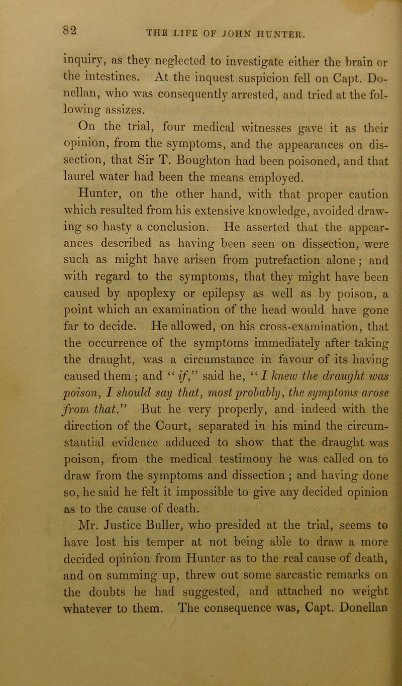 inquiry, as they neglected to investigate either the brain or the intestines. At the inquest suspicion fell on Capt. Do- nellan, who was consequently arrested, and tried at the fol- lowing assizes. On the trial, four medical witnesses gave it as their opinion, from the symptoms, and the appearances on dis- section, that Sir T. Boughton had been poisoned, and that laurel water had been the means employed. Hunter, on the other hand, with that proper caution which resulted from his extensive knowledge, avoided draw- ing so hasty a conclusion. He asserted that the appear- ances described as having been seen on dissection, were such as might have arisen from putrefaction alone; and with regard to the symptoms, that they might have been caused by apoplexy or epilepsy as well as by poison, a point which an examination of the head would have gone far to decide. He allowed, on his cross-examination, that the occurrence of the symptoms immediately after taking the draught, was a circumstance in favour of its having caused them ; and “ if,” said he, “ I knew the draught was poison, I should say that, most probably, the symptoms arose from that” But he very properly, and indeed with the direction of the Court, separated in his mind the circum- stantial evidence adduced to show that the draught was poison, from the medical testimony he was called on to draw from the symptoms and dissection; and having done so, he said he felt it impossible to give any decided opinion as to the cause of death. Mr. Justice Buller, who presided at the trial, seems to have lost his temper at not being able to draw a more decided opinion from Hunter as to the real cause of death, and on summing up, threw out some sarcastic remarks on the doubts he had suggested, and attached no weight whatever to them. The consequence was, Capt. Donellan