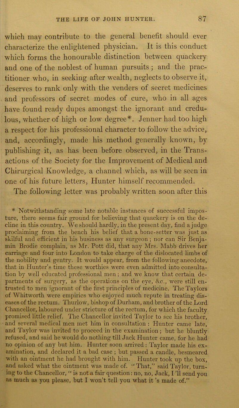 which may contribute to the general benefit should ever characterize the enlightened physician. It is this conduct which forms the honourable distinction between quackery and one of the noblest of human pursuits ; and the prac- titioner who, in seeking after wealth, neglects to observe it, deserves to rank only with the venders of secret medicines and professors of secret modes of cure, who in all ages have found ready dupes amongst the ignorant and credu- lous, whether of high or low degree*. Jenner had too high a respect for his professional character to follow the advice, and, accordingly, made his method generally known, by publishing it, as has been before observed, in the Trans- actions of the Society for the Improvement of Medical and Chirurgical Knowledge, a channel which, as will be seen in one of his future letters, Hunter himself recommended. The following letter was probably written soon after this * Notwithstanding some late notable instances of successful impos- ture, there seems fair ground for believing that quackery is on the de- cline in this country. We should hardly, in the present day, find a judge proclaiming from the bench his belief that a bone-setter was just as skilful and efficient in his business as any surgeon; nor can Sir Benja- min Brodie complain, as Mr. Pott did, that any Mrs. Mabb drives her carriage and four into London to take charge of the dislocated limbs of the nobility and gentry. It would appear, from the following anecdote, that in Hunter’s time these worthies were even admitted into consulta- tion by well educated professional men; and we know that certain de- partments of surgery, as the operations on the eye, &c., were still en- trusted to men ignorant of the first principles of medicine. The Taylors of Whitworth were empirics who enjoyed much repute in treating dis- eases of the rectum. Thurlow, bishop of Durham, and brother of the Lord Chancellor, laboured under stricture of the rectum, for which the faculty promised little relief. The Chancellor invited Taylor to see his brother, and several medical men met him in consultation : Hunter came late, and Taylor was invited to proceed in the examination ; but he bluntly refused, and said he would do nothing till Jack Hunter came, for he had no opinion of any but him. Hunter soon arrived : Taylor made his ex- amination, and declared it a bad case ; but passed a candle, besmeared with an ointment he had brought with him. Hunter took up the box, and asked what the ointment was made of. “ That,” said Taylor, turn- ing to the Chancellor, “ is not a fair question: no, no, Jack, I ’ll send you as much as you please, but I won’t tell you what it’s made of.”