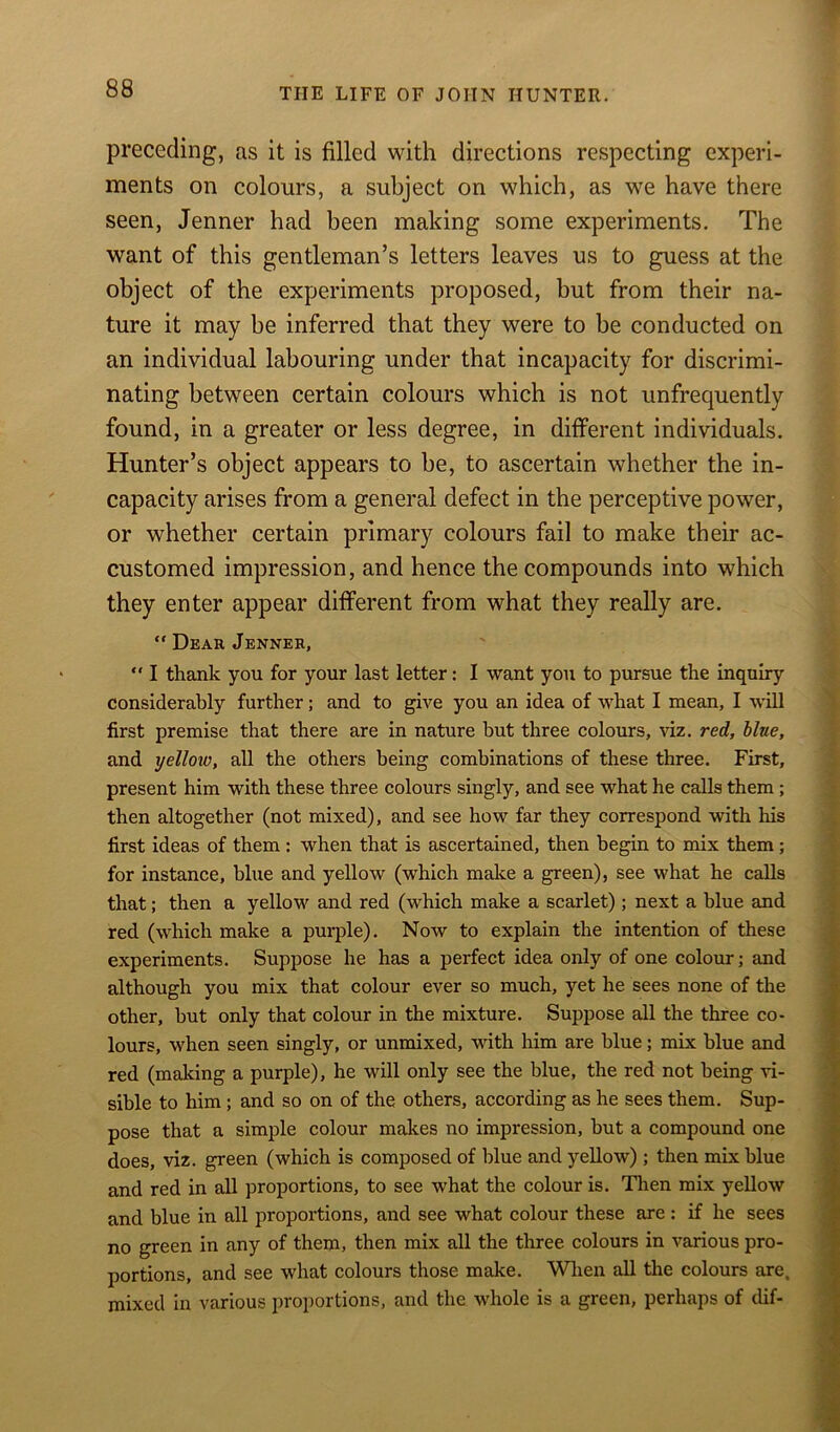 preceding, as it is filled with directions respecting experi- ments on colours, a subject on which, as we have there seen, Jenner had been making some experiments. The want of this gentleman’s letters leaves us to guess at the object of the experiments proposed, but from their na- ture it may be inferred that they were to be conducted on an individual labouring under that incapacity for discrimi- nating between certain colours which is not unfrequently found, in a greater or less degree, in different individuals. Hunter’s object appears to be, to ascertain whether the in- capacity arises from a general defect in the perceptive power, or whether certain primary colours fail to make their ac- customed impression, and hence the compounds into which they enter appear different from what they really are. “ Dear Jenner, “ I thank you for your last letter: I want you to pursue the inquiry considerably further; and to give you an idea of what I mean, I will first premise that there are in nature but three colours, viz. red, blue, and yellow, all the others being combinations of these three. First, present him with these three colours singly, and see what he calls them ; then altogether (not mixed), and see how far they correspond with his first ideas of them: when that is ascertained, then begin to mix them; for instance, blue and yellow (which make a green), see what he calls that; then a yellow and red (which make a scarlet); next a blue and red (which make a purple). Now to explain the intention of these experiments. Suppose he has a perfect idea only of one colour; and although you mix that colour ever so much, yet he sees none of the other, but only that colour in the mixture. Suppose all the three co- lours, when seen singly, or unmixed, with him are blue; mix blue and red (making a purple), he will only see the blue, the red not being vi- sible to him ; and so on of the others, according as he sees them. Sup- pose that a simple colour makes no impression, but a compound one does, viz. green (which is composed of blue and yellow) ; then mix blue and red in all proportions, to see what the colour is. Then mix yellow and blue in all proportions, and see what colour these are : if he sees no green in any of them, then mix all the three colours in various pro- portions, and see what colours those make. When all the colours are. mixed in various proportions, and the whole is a green, perhaps of dif-