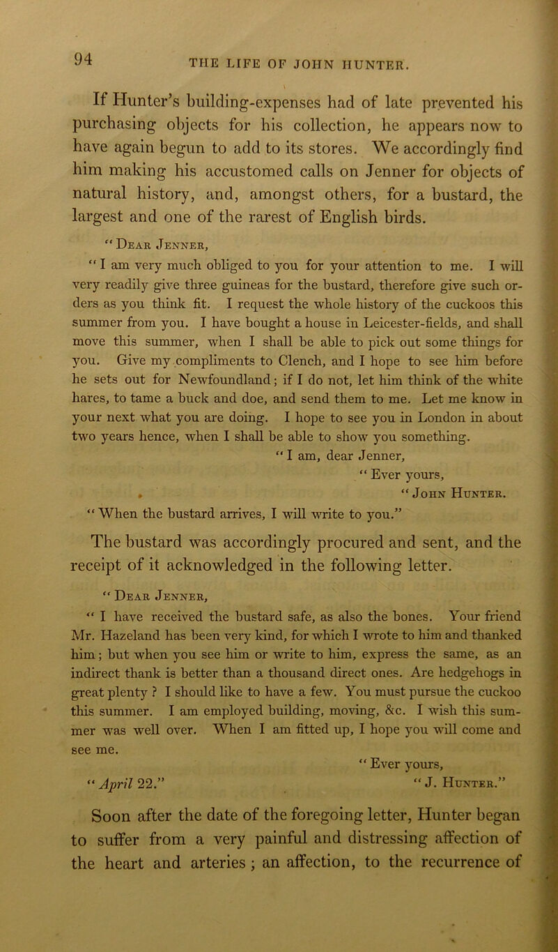 If Hunter’s building-expenses had of late prevented his purchasing objects for his collection, he appears now to have again begun to add to its stores. We accordingly find him making his accustomed calls on Jenner for objects of natural history, and, amongst others, for a bustard, the largest and one of the rarest of English birds. “ Dear Jenner, “I am very much obliged to you for your attention to me. I will very readily give three guineas for the bustard, therefore give such or- ders as you think fit. I request the whole history of the cuckoos this summer from you. I have bought a house in Leicester-fields, and shall move this summer, when I shall be able to pick out some things for you. Give my compliments to Clench, and I hope to see him before he sets out for Newfoundland; if I do not, let him think of the white hares, to tame a buck and doe, and send them to me. Let me know in your next what you are doing. I hope to see you in London in about two years hence, when I shall be able to show you something. “ I am, dear Jenner, “ Ever yours, » “John Hunter. “ When the bustard arrives, I will write to you.” The bustard was accordingly procured and sent, and the receipt of it acknowledged in the following letter. “ Dear Jenner, “ I have received the bustard safe, as also the bones. Your friend Mr. Hazeland has been very kind, for which I wrote to him and thanked him; but when you see him or write to him, express the same, as an indirect thank is better than a thousand direct ones. Are hedgehogs in great plenty ? I should like to have a few. You must pursue the cuckoo this summer. I am employed building, moving, &c. I wish this sum- mer was well over. When I am fitted up, I hope you will come and see me. “ Ever yours, “ April 22.” “ J. Hunter.” Soon after the date of the foregoing letter, Hunter began to suffer from a very painful and distressing affection of the heart and arteries ; an affection, to the recurrence of