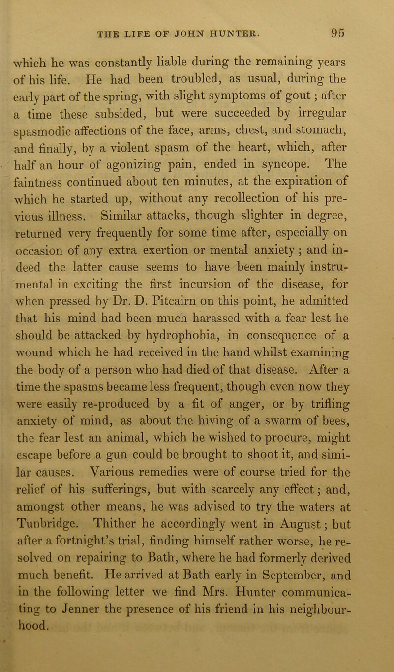 which he was constantly liable during the remaining years of his life. He had been troubled, as usual, during the early part of the spring, with slight symptoms of gout; after a time these subsided, but were succeeded by irregular spasmodic affections of the face, arms, chest, and stomach, and finally, by a violent spasm of the heart, which, after half an hour of agonizing pain, ended in syncope. The faintness continued about ten minutes, at the expiration of which he started up, without any recollection of his pre- vious illness. Similar attacks, though slighter in degree, returned very frequently for some time after, especially on occasion of any extra exertion or mental anxiety; and in- deed the latter cause seems to have been mainly instru- mental in exciting the first incursion of the disease, for when pressed by Dr. D. Pitcairn on this point, he admitted that his mind had been much harassed with a fear lest he should be attacked by hydrophobia, in consequence of a wound which he had received in the hand whilst examining the body of a person who had died of that disease. After a time the spasms became less frequent, though even now they were easily re-produced by a fit of anger, or by trifling anxiety of mind, as about the hiving of a swarm of bees, the fear lest an animal, which he wished to procure, might escape before a gun could be brought to shoot it, and simi- lar causes. Various remedies were of course tried for the relief of his sufferings, but with scarcely any effect; and, amongst other means, he was advised to try the waters at Tunbridge. Thither he accordingly went in August; but after a fortnight’s trial, finding himself rather worse, he re- solved on repairing to Bath, where he had formerly derived much benefit. Pie arrived at Bath early in September, and in the following letter we find Mrs. Hunter communica- ting to Jenner the presence of his friend in his neighbour- hood.