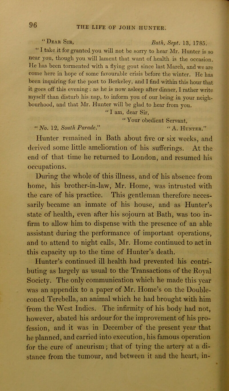 TIIE LIFE OF JOHN HUNTER. “ Dear Sir, Bath, Sept. 13, 1785. “ I take it for granted you will not be sorry to hear Mr. Hunter is so near you, though you will lament that want of health is the occasion. He lias been tormented with a flying gout since last March, and we are come here in hope of some favourable crisis before the winter. He has been inquiring for the post to Berkeley, and I find within this hour that it goes off this evening : as he is now asleep after dinner, I rather write myself than disturb his nap, to inform you of our being in your neigh- bourhood, and that Mr. Hunter will be glad to hear from you. “ I am, dear Sir, “ Your obedient Servant, No. 12, South Parade.” “A. Hunter.” Hunter remained in Bath about five or six weeks, and derived some little amelioration of his sufferings. At the end of that time he returned to London, and resumed his occupations. During the whole of this illness, and of his absence from home, his brother-in-law, Mr. Home, was intrusted with the care of his practice. This gentleman therefore neces- sarily became an inmate of his house, and as Hunter’s state of health, even after his sojourn at Bath, was too in- firm to allow him to dispense with the presence of an able assistant during the performance of important operations, and to attend to night calls, Mr. Home continued to act in this capacity up to the time of Hunter’s death. Hunter’s continued ill health had prevented his contri- buting as largely as usual to the Transactions of the Royal Society. The only communication which he made this year was an appendix to a paper of Mr. Home’s on the Double- coned Terebella, an animal which he had brought with him from the West Indies. The infirmity of his body had not, however, abated his ardour for the improvement of his pro- fession, and it was in December of the present year that he planned, and carried into execution, his famous operation for the cure of aneurism; that of tying the artery at a di- stance from the tumour, and between it and the heart, in-