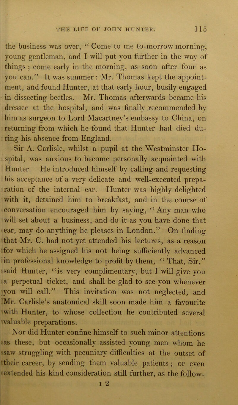 the business was over, “ Come to me to-morrow morning, young gentleman, and I will put you further in the way of things ; come early in the morning, as soon after four as you can.” Tt was summer : Mr. Thomas kept the appoint- ment, and found Hunter, at that early hour, busily engaged in dissecting beetles. Mr. Thomas afterwards became his dresser at the hospital, and was finally recommended by him as surgeon to Lord Macartney’s embassy to China, on returning from which he found that Hunter had died du- ring his absence from England. Sir A. Carlisle, whilst a pupil at the Westminster Ho- spital, was anxious to become personally acquainted with Hunter. He introduced himself by calling and requesting his acceptance of a very delicate and well-executed prepa- ration of the internal ear. Hunter was highly delighted with it, detained him to breakfast, and in the course of conversation encouraged him by saying, “Any man who will set about a business, and do it as you have done that ear, may do anything he pleases in London.” On finding that Mr. C. had not yet attended his lectures, as a reason for which he assigned his not being sufficiently advanced in professional knowledge to profit by them, “ That, Sir,” said Hunter, “is very complimentary, but I will give you a perpetual ticket, and shall be glad to see you whenever you will call.” This invitation was not neglected, and Mr. Carlisle’s anatomical skill soon made him a favourite with Hunter, to whose collection he contributed several valuable preparations. Nor did Hunter confine himself to such minor attentions as these, but occasionally assisted young men whom he saw struggling with pecuniary difficulties at the outset of their career, by sending them valuable patients; or even extended his kind consideration still further, as the follow- i 2