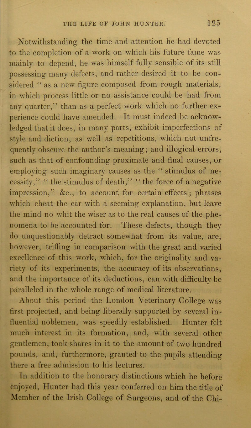 Notwithstanding: the time and attention he had devoted to the completion of a work on which his future fame was mainly to depend, he was himself fully sensible of its still possessing many defects, and rather desired it to be con- sidered “ as a new figure composed from rough materials, in which process little or no assistance could be had from any quarter,” than as a perfect work which no further ex- perience could have amended. It must indeed be acknow- ledged that it does, in many parts, exhibit imperfections of style and diction, as well as repetitions, which not unfre- quently obscure the author’s meaning; and illogical errors, such as that of confounding proximate and final causes, or employing such imaginary causes as the “ stimulus of ne- cessity,” “ the stimulus of death,” “ the force of a negative impression,” &c., to account for certain effects; phrases which cheat the ear with a seeming explanation, but leave the mind no whit the wiser as to the real causes of the phe- nomena to be accounted for. These defects, though they do unquestionably detract somewhat from its value, are, however, trifling in comparison with the great and varied excellence of this work, which, for the originality and va- riety of its experiments, the accuracy of its observations, and the importance of its deductions, can with difficulty be paralleled in the whole range of medical literature. About this period the London Veterinary College was first projected, and being liberally supported by several in- fluential noblemen, was speedily established. Hunter felt much interest in its formation, and, with several other gentlemen, took shares in it to the amount of two hundred pounds, and, furthermore, granted to the pupils attending there a free admission to his lectures. In addition to the honorary distinctions which he before enjoyed, Hunter had this year conferred on him the title of Member of the Irish College of Surgeons, and of the Chi-