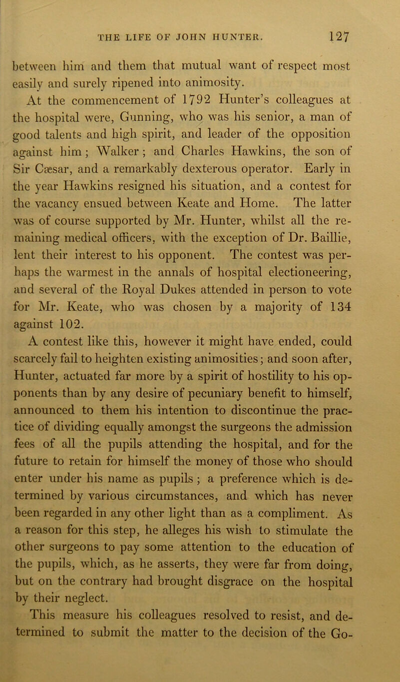 between him and them that mutual want of respect most easily and surely ripened into animosity. At the commencement of 1792 Hunter’s colleagues at the hospital were, Gunning, who was his senior, a man of good talents and high spirit, and leader of the opposition against him; Walker ; and Charles Hawkins, the son of Sir Caesar, and a remarkably dexterous operator. Early in the year Hawkins resigned his situation, and a contest for the vacancy ensued between Keate and Home. The latter was of course supported by Mr. Hunter, whilst all the re- maining medical officers, with the exception of Dr. Baillie, lent their interest to his opponent. The contest was per- haps the warmest in the annals of hospital electioneering, and several of the Royal Dukes attended in person to vote for Mr. Keate, who was chosen by a majority of 134 against 102. A contest like this, however it might have ended, could scarcely fail to heighten existing animosities; and soon after, Hunter, actuated far more by a spirit of hostility to his op- ponents than by any desire of pecuniary benefit to himself, announced to them his intention to discontinue the prac- tice of dividing equally amongst the surgeons the admission fees of all the pupils attending the hospital, and for the future to retain for himself the money of those who should enter under his name as pupils ; a preference which is de- termined by various circumstances, and which has never been regarded in any other light than as a compliment. As a reason for this step, he alleges his wish to stimulate the other surgeons to pay some attention to the education of the pupils, which, as he asserts, they were far from doing, but on the contrary had brought disgrace on the hospital by their neglect. This measure his colleagues resolved to resist, and de- termined to submit the matter to the decision of the Go-