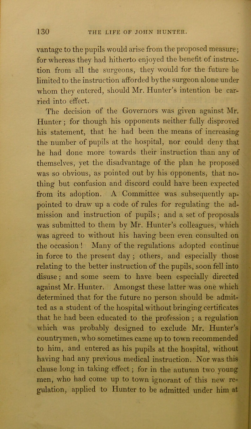 vantage to the pupils would arise from the proposed measure; for whereas they had hitherto enjoyed the benefit of instruc- tion from all the surgeons, they would for the future be limited to the instruction afforded by the surgeon alone under whom they entered, should Mr. Hunter’s intention be car- ried into effect. The decision of the Governors was given against Mr. Hunter; for though his opponents neither fully disproved his statement, that he had been the means of increasing the number of pupils at the hospital, nor could deny that he had done more towards their instruction than any of themselves, yet the disadvantage of the plan he proposed was so obvious, as pointed out by his opponents, that no- thing but confusion and discord could have been expected from its adoption. A Committee was subsequently ap- pointed to draw up a code of rules for regulating the ad- mission and instruction of pupils; and a set of proposals was submitted to them by Mr. Hunter’s colleagues, which was agreed to without his having been even consulted on the occasion ! Many of the regulations adopted continue in force to the present day ; others, and especially those relating to the better instruction of the pupils, soon fell into disuse; and some seem to have been especially directed against Mr. Hunter. Amongst these latter was one which determined that for the future no person should be admit- ted as a student of the hospital without bringing certificates that he had been educated to the profession ; a regulation which was probably designed to exclude Mr. Hunter’s countrymen, wdio sometimes came up to town recommended to him, and entered as his pupils at the hospital, without having had any previous medical instruction. Nor was this clause long in taking effect; for in the autumn two young men, who had come up to town ignorant of this new re- gulation, applied to Hunter to be admitted under him at