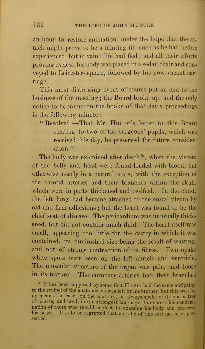 an hour to restore animation, under the hope that the at- tack might prove to be a fainting fit, such as he had before experienced, hut in vain ; life had fled ; and all their efforts proving useless, his body was placed in a sedan chair and con- veyed to Leicester-square, followed by his now vacant car- riage. This most distressing event of course put an end to the business of the meeting ; the Board broke up, and the only notice to be found on the books of that day’s proceedings is the following minute : “Resolved,—That Mr. Hunter’s letter to this Board relating to two of the surgeons’ pupils, which was received this day, be preserved for future consider- ation.” The body was examined after death*, when the viscera of the belly and head were found loaded with blood, but otherwise nearly in a natural state, with the exception of the carotid arteries and their branches within the skull, which were in parts thickened and ossified. In the chest, the left lung had become attached to the costal pleura by old and firm adhesions ; but the heart was found to be the chief seat of disease. The pericardium was unusually thick- ened, but did not contain much fluid. The heart itself was small, appearing too little for the cavity in which it was contained, its diminished size being the result of wasting, and not of strong contraction of its fibres. Two opake white spots were seen on the left auricle and ventricle. The muscular structure of the organ was pale, and loose in its texture. The coronary arteries had their branches * It has been supposed by some that Hunter had the same antipathy to the scalpel of the anatomist as was felt by his brother; but this was by no means the case; on the contrary, he always spoke of it as a matter of course, and used, in the strongest language, to express his condem- nation of those who should neglect to examine his body and preserve his heart. It is to be regretted that no relic of this sort has been pre- served.