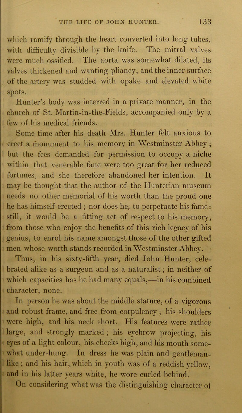 which ramify through the heart converted into long tubes, with difficulty divisible by the knife. The mitral valves were much ossified. The aorta was somewhat dilated, its valves thickened and wanting pliancy,- and the inner surface of the artery was studded with opake and elevated white spots. Hunter’s body was interred in a private manner, in the church of St. Martin-in-the-Fields, accompanied only by a few of his medical friends. Some time after his death Mrs. Hunter felt anxious to erect a monument to his memory in Westminster Abbey; but the fees demanded for permission to occupy a niche within that venerable fane were too great for her reduced fortunes, and she therefore abandoned her intention. It may be thought that the author of the Hunterian museum needs no other memorial of his worth than the proud one he has himself erected ; nor does he, to perpetuate his fame: still, it would be a fitting act of respect to his memory, from those who enjoy the benefits of this rich legacy of his genius, to enrol his name amongst those of the other gifted men whose worth stands recorded in Westminster Abbey. Thus, in his sixty-fifth year, died John Hunter, cele- brated alike as a surgeon and as a naturalist; in neither of which capacities has he had many ecpials,—in his combined character, none. In person he was about the middle stature, of a vigorous and robust frame, and free from corpulency ; his shoulders were high, and his neck short. His features were rather large, and strongly marked ; his eyebrow projecting, his eyes of a light colour, his cheeks high, and his mouth some- what under-hung. In dress he was plain and gentleman- like ; and his hair, which in youth was of a reddish yellow, and in his latter years white, he wore curled behind. On considering what was the distinguishing character of