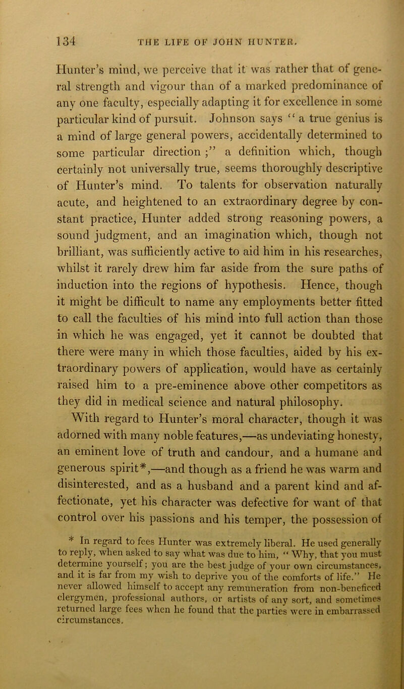 Hunter’s mind, we perceive that it was rather that of gene- ral strength and vigour than of a marked predominance of any one faculty, especially adapting it for excellence in some particular kind of pursuit. Johnson says “ a true genius is a mind of large general powers, accidentally determined to some particular direction a definition which, though certainly not universally true, seems thoroughly descriptive of Hunter’s mind. To talents for observation naturally acute, and heightened to an extraordinary degree by con- stant practice, Hunter added strong reasoning powers, a sound judgment, and an imagination which, though not brilliant, was sufficiently active to aid him in his researches, whilst it rarely drew him far aside from the sure paths of induction into the regions of hypothesis. Hence, though it might be difficult to name any employments better fitted to call the faculties of his mind into full action than those in which he was engaged, yet it cannot be doubted that there were many in which those faculties, aided by his ex- traordinary powers of application, would have as certainly raised him to a pre-eminence above other competitors as they did in medical science and natural philosophy. With regard to Hunter’s moral character, though it was adorned with many noble features,—as undeviating honesty, an eminent love of truth and candour, and a humane and generous spirit*,—and though as a friend he was warm and disinterested, and as a husband and a parent kind and af- fectionate, yet his character was defective for want of that control over his passions and his temper, the possession of * In regard to fees Hunter was extremely liberal. He used generally to reply, when asked to say what was due to him, “ Why, that you must determine yourself; you are the best judge of your own circumstances, and it is far from my wish to deprive you of the comforts of life.” He never allowed himself to accept any remuneration from non-bencficed clergymen, professional authors, or artists of any sort, and sometimes returned large fees when he found that the parties were in embarrassed circumstances.