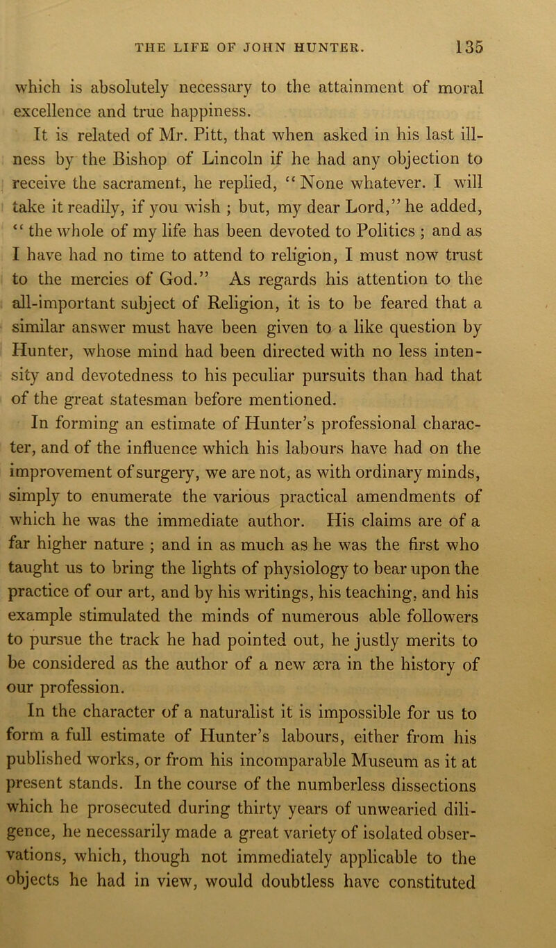 which is absolutely necessary to the attainment of moral excellence and true happiness. It is related of Mr. Pitt, that when asked in his last ill- ness by the Bishop of Lincoln if he had any objection to receive the sacrament, he replied, “None whatever. I will take it readily, if you wish ; but, my dear Lord,” he added, “ the whole of my life has been devoted to Politics ; and as I have had no time to attend to religion, I must now trust to the mercies of God.” As regards his attention to the all-important subject of Religion, it is to be feared that a similar answer must have been given to a like question by Hunter, whose mind had been directed with no less inten- sity and devotedness to his peculiar pursuits than had that of the great statesman before mentioned. In forming an estimate of Hunter’s professional charac- ter, and of the influence which his labours have had on the improvement of surgery, we are not, as with ordinary minds, simply to enumerate the various practical amendments of which he was the immediate author. His claims are of a far higher nature ; and in as much as he was the first who taught us to bring the lights of physiology to bear upon the practice of our art, and by his writings, his teaching, and his example stimulated the minds of numerous able followers to pursue the track he had pointed out, he justly merits to be considered as the author of a new sera in the history of our profession. In the character of a naturalist it is impossible for us to form a full estimate of Hunter’s labours, either from his published works, or from his incomparable Museum as it at present stands. In the course of the numberless dissections which he prosecuted during thirty years of unwearied dili- gence, he necessarily made a great variety of isolated obser- vations, which, though not immediately applicable to the objects he had in view, would doubtless have constituted