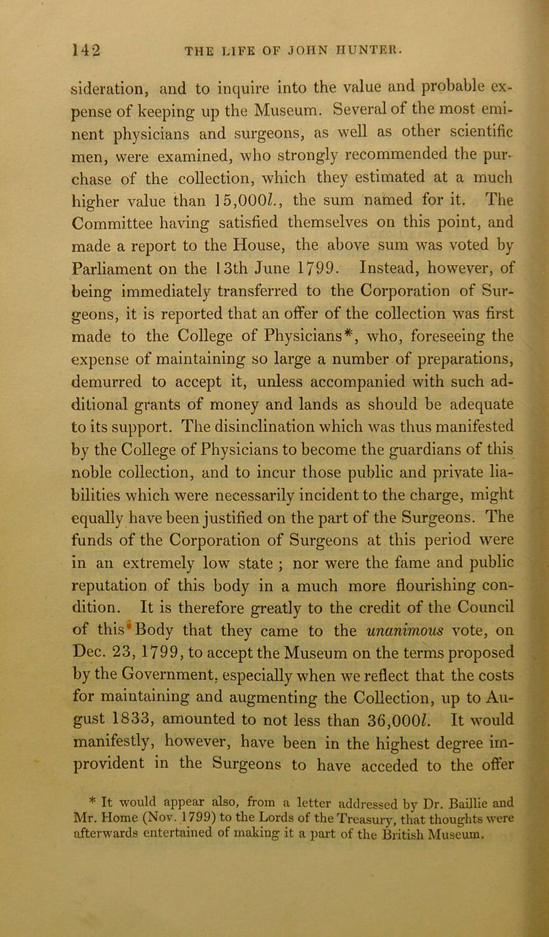 sideration, and to inquire into the value and probable ex- pense of keeping up the Museum. Several of the most emi- nent physicians and surgeons, as well as other scientific men, were examined, who strongly recommended the pur- chase of the collection, which they estimated at a much higher value than 15,000/., the sum named for it. The Committee having satisfied themselves on this point, and made a report to the House, the above sum was voted by Parliament on the 13th June 1799. Instead, however, of being immediately transferred to the Corporation of Sur- geons, it is reported that an offer of the collection was first made to the College of Physicians#, who, foreseeing the expense of maintaining so large a number of preparations, demurred to accept it, unless accompanied with such ad- ditional grants of money and lands as should be adequate to its support. The disinclination which was thus manifested by the College of Physicians to become the guardians of this noble collection, and to incur those public and private lia- bilities which were necessarily incident to the charge, might equally have been justified on the part of the Surgeons. The funds of the Corporation of Surgeons at this period were in an extremely low state ; nor were the fame and public reputation of this body in a much more flourishing con- dition. It is therefore greatly to the credit of the Council of this Body that they came to the unanimous vote, on Dec. 23, 1799, to accept the Museum on the terms proposed by the Government, especially when we reflect that the costs for maintaining and augmenting the Collection, up to Au- gust 1833, amounted to not less than 36,000/. It would manifestly, however, have been in the highest degree im- provident in the Surgeons to have acceded to the offer * It would appear also, from a letter addressed by Dr. Baillie and Mr. Home (Nov. 1799) to the Lords of the Treasury, that thoughts were afterwards entertained of making it a part of the British Museum.