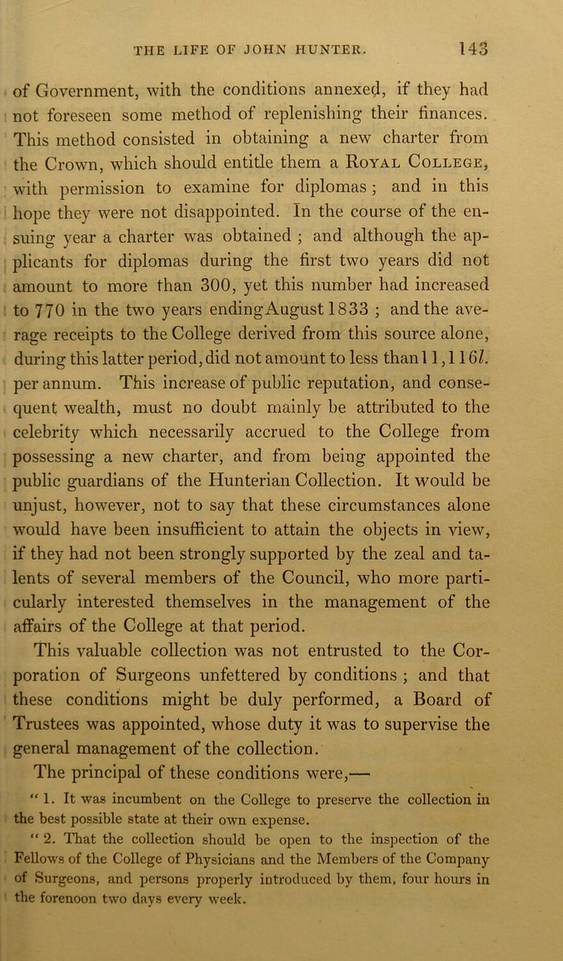 of Government, with the conditions annexed, if they had not foreseen some method of replenishing their finances. This method consisted in obtaining a new charter from the Crown, which should entitle them a Royal College, with permission to examine for diplomas; and in this hope they were not disappointed. In the course of the en- suing year a charter was obtained ; and although the ap- plicants for diplomas during the first two years did not amount to more than 300, yet this number had increased to 770 in the two years endingAugust 1833 ; and the ave- rage receipts to the College derived from this source alone, during this latter period, did not amount to less than 11,116Z. per annum. This increase of public reputation, and conse- quent wealth, must no doubt mainly be attributed to the celebrity which necessarily accrued to the College from possessing a new charter, and from being appointed the public guardians of the Hunterian Collection. It would be unjust, however, not to say that these circumstances alone would have been insufficient to attain the objects in view, if they had not been strongly supported by the zeal and ta- lents of several members of the Council, who more parti- cularly interested themselves in the management of the affairs of the College at that period. This valuable collection was not entrusted to the Cor- poration of Surgeons unfettered by conditions ; and that these conditions might be duly performed, a Board of Trustees was appointed, whose duty it was to supervise the general management of the collection. The principal of these conditions were,— “1. It was incumbent on the College to preserve the collection in the best possible state at their own expense. “2. That the collection should be open to the inspection of the Fellows of the College of Physicians and the Members of the Company of Surgeons, and persons properly introduced by them, four hours in the forenoon two days every week.