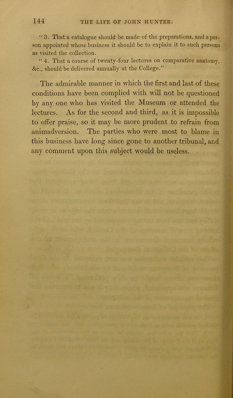 “3. That a catalogue should be made of the preparations, and a per- son appointed whose business it should be to explain it to such persons as visited the collection.  4. That a course of twenty-four lectures on comparative anatomy, &c., should be delivered annually at the College.” The admirable manner in which the first and last of these conditions have been complied with will not be questioned by any one who has visited the Museum or attended the lectures. As for the second and third, as it is impossible to offer praise, so it may be more prudent to refrain from animadversion. The parties who were most to blame in this business have long since gone to another tribunal, and any comment upon this subject would be useless.