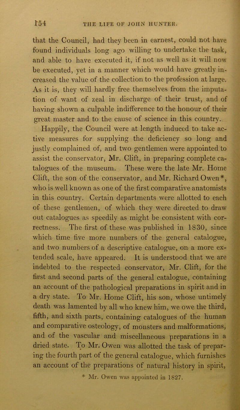 that the Council, had they been in earnest, could not have found individuals long ago willing to undertake the task, and able to have executed it, if not as well as it will now be executed, yet in a manner which would have greatly in- creased the value of the collection to the profession at large. As it is, they will hardly free themselves from the imputa- tion of want of zeal in discharge of their trust, and of having shown a culpable indifference to the honour of their great master and to the cause of science in this country. Happily, the Council were at length induced to take ac- tive measures for supplying the deficiency so long and justly complained of, and two gentlemen were appointed to assist the conservator, Mr. Clift, in preparing complete ca- talogues of the museum. These were the late Mr. Home Clift, the son of the conservator, and Mr. Richard Owen*, who is well known as one of the first comparative anatomists in this country. Certain departments were allotted to each of these gentlemen, of which they were directed to draw out catalogues as speedily as might be consistent with cor- rectness. The first of these was published in 1830, since which time five more numbers of the general catalogue, and two numbers of a descriptive catalogue, on a more ex- tended scale, have appeared. It is understood that we are indebted to the respected conservator, Mr. Clift, for the first and second parts of the general catalogue, containing an account of the pathological preparations in spirit and in a dry state. To Mr. Home Clift, his son, whose untimely death was lamented by all who knew him, we owe the third, fifth, and sixth parts, containing catalogues of the human and comparative osteology, of monsters and malformations, and of the vascular and miscellaneous preparations in a dried state. To Mr. Owen was allotted the task of prepar- ing the fourth part of the general catalogue, which furnishes an account of the preparations of natural history in spirit, * Mr. Owen was appointed in 1827.
