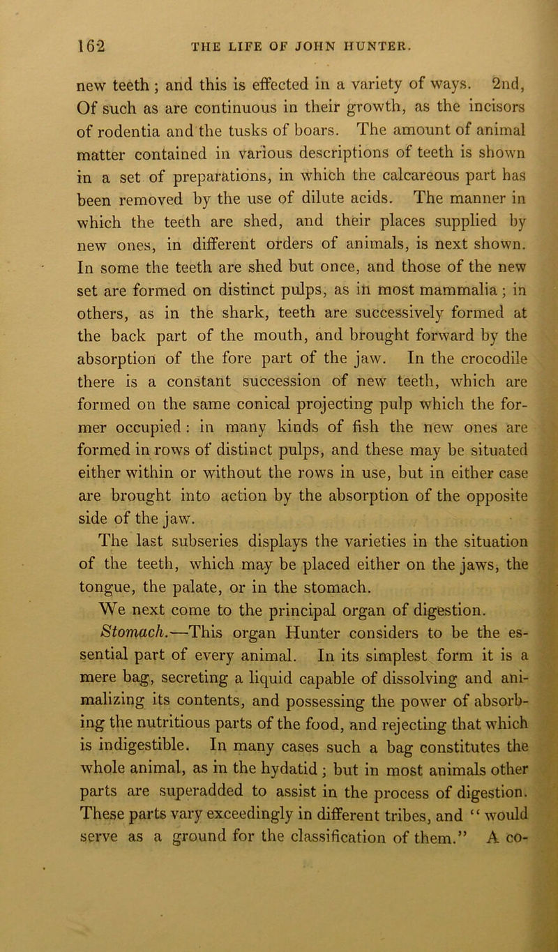 new teeth ; and this is effected in a variety of ways. 2nd, Of such as are continuous in their growth, as the incisors of rodentia and the tusks of boars. The amount of animal matter contained in various descriptions of teeth is shown in a set of preparations, in which the calcareous part has been removed by the use of dilute acids. The manner in which the teeth are shed, and their places supplied by new ones, in different orders of animals, is next shown. In some the teeth are shed but once, and those of the new set are formed on distinct pulps, as in most mammalia; in others, as in the shark, teeth are successively formed at the back part of the mouth, and brought forward by the absorption of the fore part of the jaw. In the crocodile there is a constant succession of new teeth, which are formed on the same conical projecting pulp which the for- mer occupied : in many kinds of fish the new ones are formed in rows of distinct pulps, and these may be situated either within or without the rows in use, but in either case are brought into action by the absorption of the opposite side of the jaw. The last subseries displays the varieties in the situation of the teeth, which may be placed either on the jaws, the tongue, the palate, or in the stomach. We next come to the principal organ of digestion. Stomach.—This organ Hunter considers to be the es- sential part of every animal. In its simplest form it is a mere bag, secreting a liquid capable of dissolving and ani- malizing its contents, and possessing the power of absorb- ing the nutritious parts of the food, and rejecting that which is indigestible. In many cases such a bag constitutes the whole animal, as in the hydatid ; but in most animals other parts are superadded to assist in the process of digestion. These parts vary exceedingly in different tribes, and “ would serve as a ground for the classification of them.” A co- .