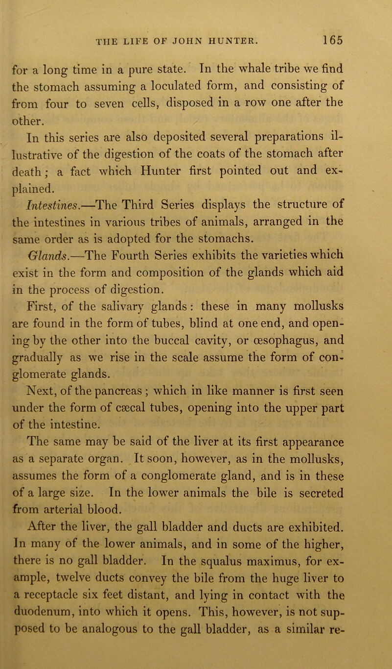 for a long time in a pure state. In the whale tribe we find the stomach assuming a loculated form, and consisting of from four to seven cells, disposed in a row one after the other. In this series are also deposited several preparations il- lustrative of the digestion of the coats of the stomach after death; a fact which Hunter first pointed out and ex- plained. Intestines.—The Third Series displays the structure of the intestines in various tribes of animals, arranged in the same order as is adopted for the stomachs. Glands.—The Fourth Series exhibits the varieties which exist in the form and composition of the glands which aid in the process of digestion. First, of the salivary glands: these in many mollusks are found in the form of tubes, blind at one end, and open- ing by the other into the buccal cavity, or oesophagus, and gradually as we rise in the scale assume the form of con- glomerate glands. Next, of the pancreas; which in like manner is first seen under the form of csecal tubes, opening into the upper part of the intestine. The same may be said of the liver at its first appearance as a separate organ. It soon, however, as in the mollusks, assumes the form of a conglomerate gland, and is in these of a large size. In the lower animals the bile is secreted from arterial blood. After the liver, the gall bladder and ducts are exhibited. In many of the lower animals, and in some of the higher, there is no gall bladder. In the squalus maximus, for ex- ample, twelve ducts convey the bile from the huge liver to a receptacle six feet distant, and lying in contact with the duodenum, into which it opens. This, however, is not sup- posed to be analogous to the gall bladder, as a similar re-