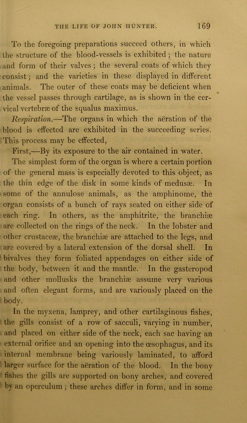 To the foregoing preparations succeed others, in which the structure of the blood-vessels is exhibited ; the nature and form of their valves; the several coats of which they consist; and the varieties in these displayed in different animals. The outer of these coats may be deficient when the vessel passes through cartilage, as is shown in the cer- vical vertebrae of the squalus maximus. Respiration.—The organs in which the aeration of the blood is effected are exhibited in the succeeding series. This process may be effected, First,—By its exposure to the air contained in water. The simplest form of the organ is where a certain portion of the general mass is especially devoted to this object, as the thin edge of the disk in some kinds of medusse. In some of the annulose animals, as the amphinome, the organ consists of a bunch of rays seated on either side of each ring. In others, as the amphitrite, the branchise are collected on the rings of the neck. In the lobster and other crustaceae, the branchiae are attached to the legs, and are covered by a lateral extension of the dorsal shell. In bivalves they form foliated appendages on either side of the body, between it and the mantle. In the gasteropod and other mollusks the branchiae assume very various and often elegant forms, and are variously placed on the body. In the myxena, lamprey, and other cartilaginous fishes, the gills consist of a row of sacculi, varying in number, and placed on either side of the neck, each sac having an external orifice and an opening into the oesophagus, and its internal membrane being variously laminated, to afford larger surface for the aeration of the blood. In the bony fishes the gills are supported on bony arches, and covered by an operculum; these arches differ in form, and in some