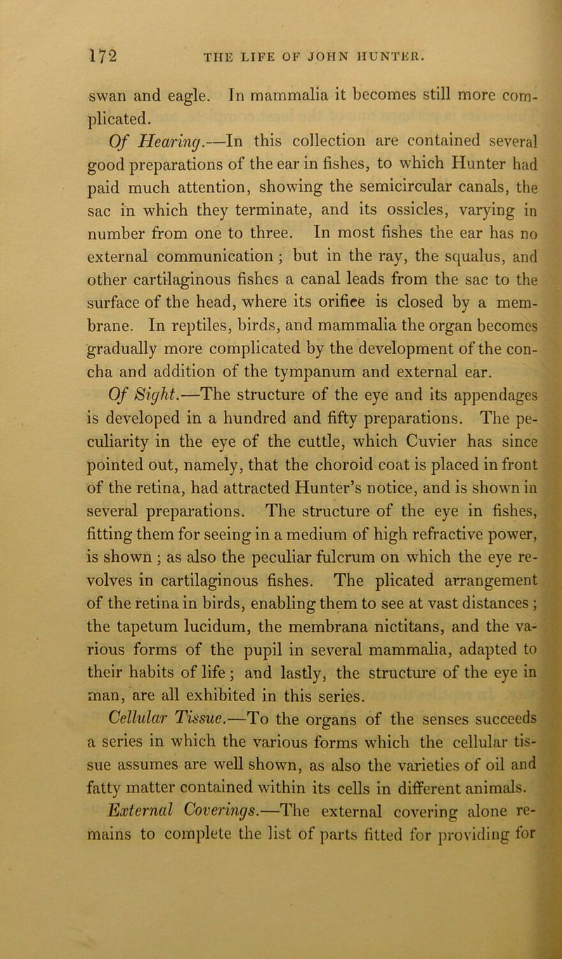 swan and eagle. In mammalia it becomes still more com- plicated. Of Hearing.—In this collection are contained several good preparations of the ear in fishes, to which Hunter had paid much attention, showing the semicircular canals, the sac in which they terminate, and its ossicles, varying in number from one to three. In most fishes the ear has no external communication; but in the ray, the squalus, and other cartilaginous fishes a canal leads from the sac to the surface of the head, where its orifice is closed by a mem- brane. In reptiles, birds, and mammalia the organ becomes gradually more complicated by the development of the con- cha and addition of the tympanum and external ear. Of Sight.—The structure of the eye and its appendages is developed in a hundred and fifty preparations. The pe- culiarity in the eye of the cuttle, which Cuvier has since pointed out, namely, that the choroid coat is placed in front of the retina, had attracted Hunter’s notice, and is shown in several preparations. The structure of the eye in fishes, fitting them for seeing in a medium of high refractive power, is shown ; as also the peculiar fulcrum on which the eye re- volves in cartilaginous fishes. The plicated arrangement of the retina in birds, enabling them to see at vast distances ; the tapetum lucidum, the membrana nictitans, and the va- rious forms of the pupil in several mammalia, adapted to their habits of life ; and lastly, the structure of the eye in man, are all exhibited in this series. Cellular Tissue.—To the organs of the senses succeeds a series in which the various forms which the cellular tis- sue assumes are well shown, as also the varieties of oil and fatty matter contained within its cells in different animals. External Coverings.—The external covering alone re- mains to complete the list of parts fitted for providing for