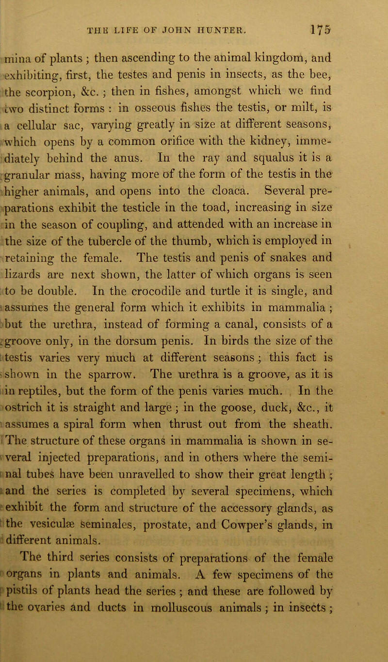 mina of plants ; then ascending to the animal kingdom, and exhibiting, first, the testes and penis in insects, as the bee, the scorpion, &c. ; then in fishes, amongst which we find two distinct forms : in osseous fishes the testis, or milt, is a cellular sac, varying greatly in size at different seasons, which opens by a common orifice with the kidney, imme- diately behind the anus. In the ray and squalus it is a granular mass, having more of the form of the testis in the higher animals, and opens into the cloaca. Several pre- parations exhibit the testicle in the toad, increasing in size in the season of coupling, and attended with an increase in the size of the tubercle of the thumb, which is employed in retaining the female. The testis and penis of snakes and lizards are next shown, the latter of which organs is seen to be double. In the crocodile and turtle it is single, and assumes the general form which it exhibits in mammalia ; but the urethra, instead of forming a canal, consists of a .groove only, in the dorsum penis. In birds the size of the testis varies very much at different seasons ; this fact is shown in the sparrow. The urethra is a groove, as it is in reptiles, but the form of the penis varies much. In the ostrich it is straight and large; in the goose, duck, &c., it assumes a spiral form when thrust out from the sheath. The structure of these organs in mammalia is shown in se- veral injected preparations, and in others where the semi- nal tubes have been unravelled to show their great length ; and the series is completed by several specimens, which exhibit the form and structure of the accessory glands, as the vesicuke seminales, prostate, and Cowper’s glands, in different animals. The third series consists of preparations of the female organs in plants and animals. A few specimens of the pistils of plants head the series ; and these are followed by the ovaries and ducts in molluscous animals ; in insects ;