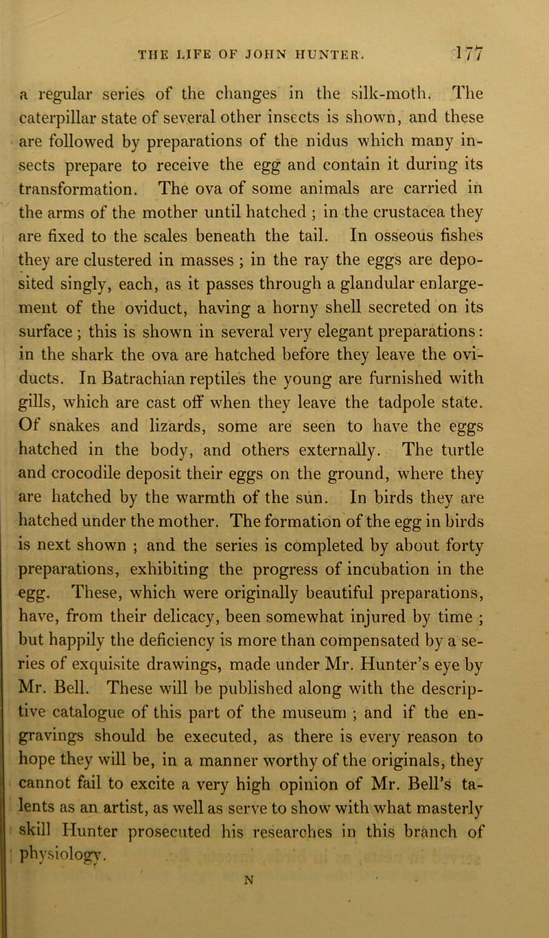 a regular series of the changes in the silk-moth. The caterpillar state of several other insects is shown, and these are followed by preparations of the nidus which many in- sects prepare to receive the egg and contain it during its transformation. The ova of some animals are carried in the arms of the mother until hatched ; in the Crustacea they are fixed to the scales beneath the tail. In osseous fishes they are clustered in masses ; in the ray the eggs are depo- sited singly, each, as it passes through a glandular enlarge- ment of the oviduct, having a horny shell secreted on its surface ; this is shown in several very elegant preparations: in the shark the ova are hatched before they leave the ovi- ducts. In Batrachian reptiles the young are furnished with gills, which are cast olf when they leave the tadpole state. Of snakes and lizards, some are seen to have the eggs hatched in the body, and others externally. The turtle and crocodile deposit their eggs on the ground, where they are hatched by the warmth of the sun. In birds they are hatched under the mother. The formation of the egg in birds is next shown ; and the series is completed by about forty preparations, exhibiting the progress of incubation in the egg. These, which were originally beautiful preparations, have, from their delicacy, been somewhat injured by time ; but happily the deficiency is more than compensated by a se- ries of exquisite drawings, made under Mr. Hunter’s eye by Mr. Bell. These will be published along with the descrip- tive catalogue of this part of the museum ; and if the en- gravings should be executed, as there is every reason to hope they will be, in a manner worthy of the originals, they cannot fail to excite a very high opinion of Mr. Bell’s ta- lents as an artist, as well as serve to show with what masterly skill Hunter prosecuted his researches in this branch of physiology. N