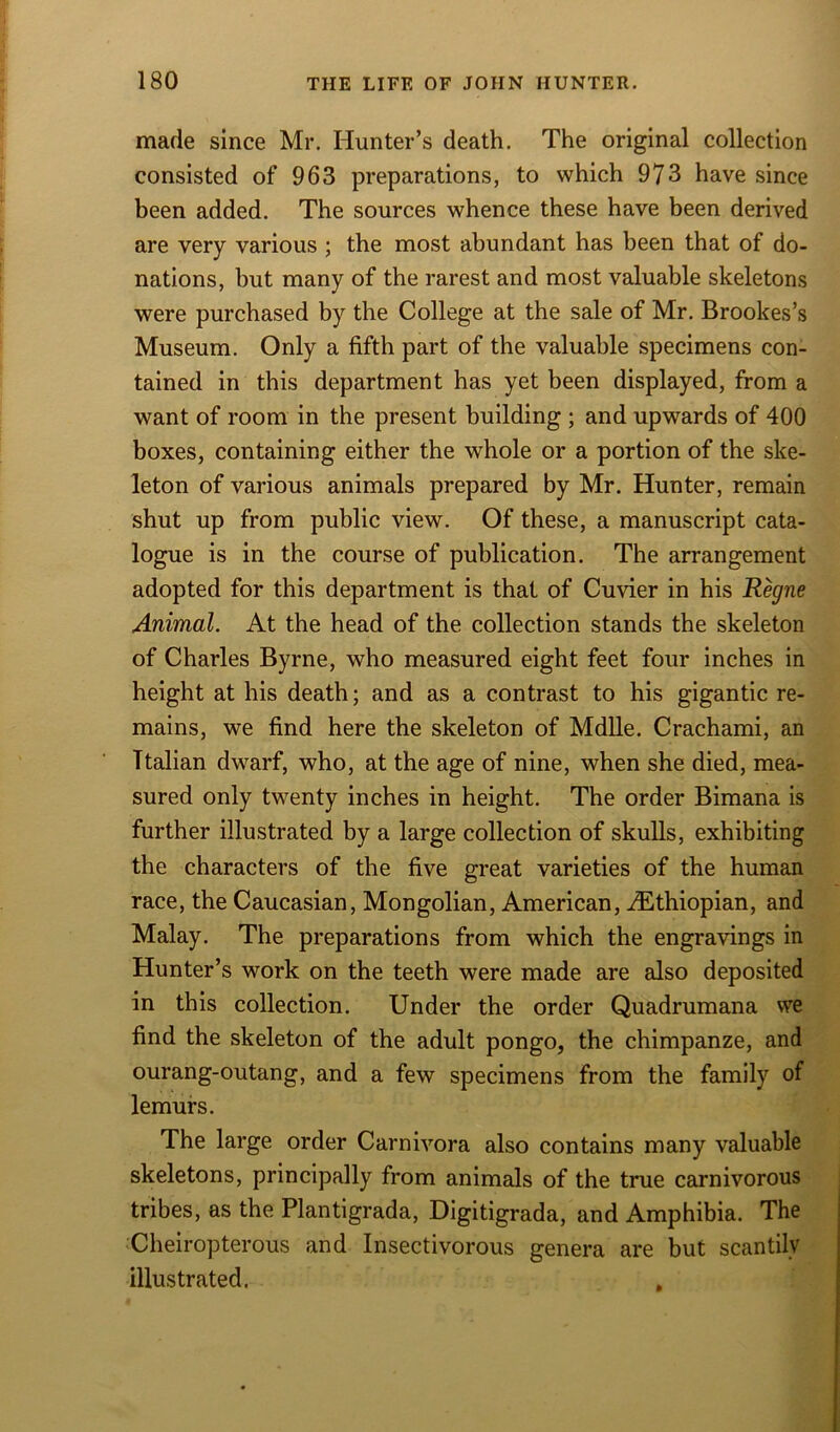 made since Mr. Hunter’s death. The original collection consisted of 963 preparations, to which 973 have since been added. The sources whence these have been derived are very various ; the most abundant has been that of do- nations, but many of the rarest and most valuable skeletons were purchased by the College at the sale of Mr. Brookes’s Museum. Only a fifth part of the valuable specimens con- tained in this department has yet been displayed, from a want of room in the present building ; and upwards of 400 boxes, containing either the whole or a portion of the ske- leton of various animals prepared by Mr. Hunter, remain shut up from public view. Of these, a manuscript cata- logue is in the course of publication. The arrangement adopted for this department is that of Cuvier in his Regne Animal. At the head of the collection stands the skeleton of Charles Byrne, who measured eight feet four inches in height at his death; and as a contrast to his gigantic re- mains, we find here the skeleton of Mdlle. Crachami, an Italian dwarf, who, at the age of nine, when she died, mea- sured only twenty inches in height. The order Bimana is further illustrated by a large collection of skulls, exhibiting the characters of the five great varieties of the human race, the Caucasian, Mongolian, American, ^Ethiopian, and Malay. The preparations from which the engravings in Hunter’s work on the teeth were made are also deposited in this collection. Under the order Quadrumana vve find the skeleton of the adult pongo, the chimpanze, and ourang-outang, and a few specimens from the family of lemurs. The large order Carnivora also contains many valuable skeletons, principally from animals of the true carnivorous tribes, as the Plantigrada, Digitigrada, and Amphibia. The Cheiropterous and Insectivorous genera are but scantily illustrated.