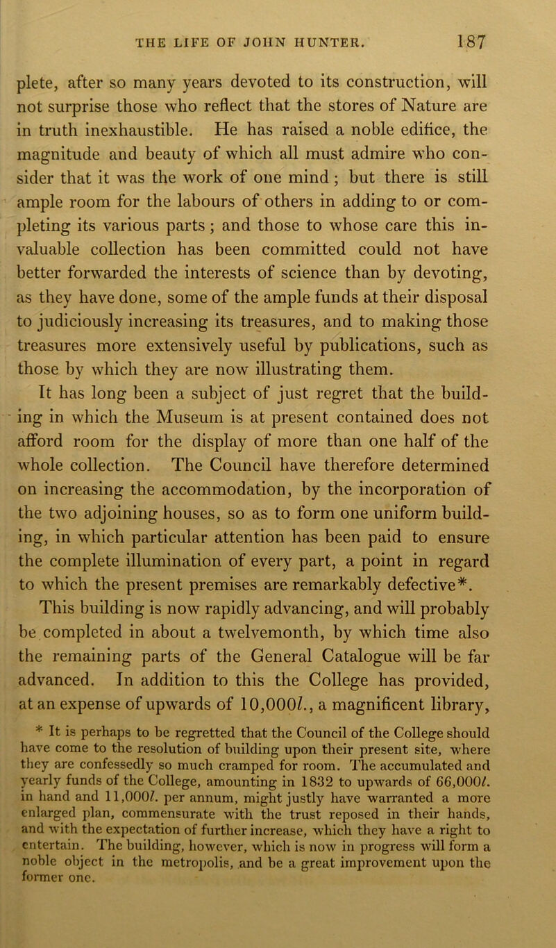 plete, after so many years devoted to its construction, will not surprise those who reflect that the stores of Nature are in truth inexhaustible. He has raised a noble edifice, the magnitude and beauty of which all must admire who con- sider that it was the work of one mind; but there is still ample room for the labours of others in adding to or com- pleting its various parts; and those to whose care this in- valuable collection has been committed could not have better forwarded the interests of science than by devoting, as they have done, some of the ample funds at their disposal to judiciously increasing its treasures, and to making those treasures more extensively useful by publications, such as those by which they are now illustrating them. It has long been a subject of just regret that the build- ing in which the Museum is at present contained does not afford room for the display of more than one half of the whole collection. The Council have therefore determined on increasing the accommodation, by the incorporation of the two adjoining houses, so as to form one uniform build- ing, in which particular attention has been paid to ensure the complete illumination of every part, a point in regard to which the present premises are remarkably defective*. This building is now rapidly advancing, and will probably be completed in about a twelvemonth, by which time also the remaining parts of the General Catalogue will be far advanced. In addition to this the College has provided, at an expense of upwards of 10,000/., a magnificent library, * It is perhaps to be regretted that the Council of the College should have come to the resolution of building upon their present site, where they are confessedly so much cramped for room. The accumulated and yearly funds of the College, amounting in 1832 to upwards of 66,000/. in hand and 11,000/. per annum, might justly have warranted a more enlarged plan, commensurate with the trust reposed in their hands, and with the expectation of further increase, which they have a right to entertain. The building, however, which is now in progress will form a noble object in the metropolis, and be a great improvement upon the former one.