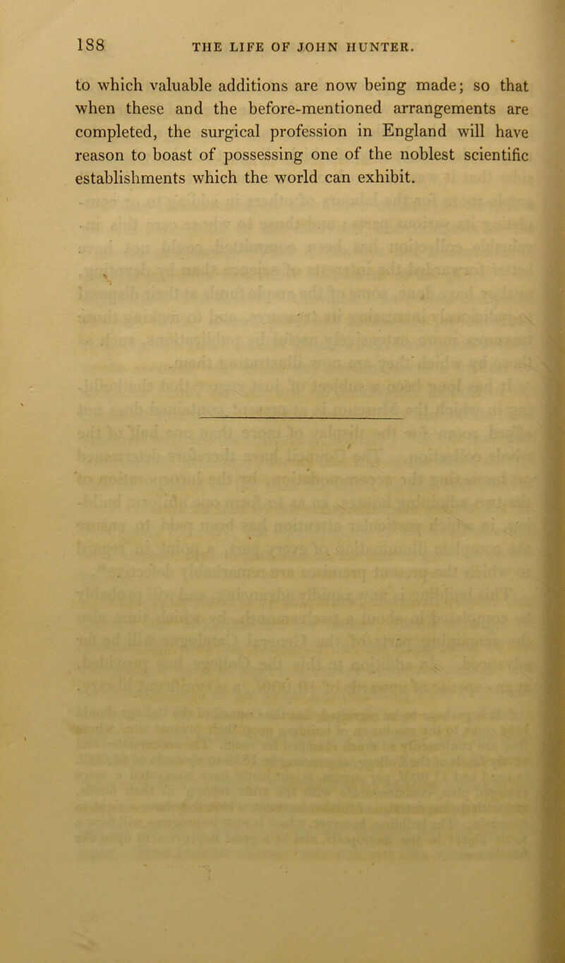 to which valuable additions are now being made; so that when these and the before-mentioned arrangements are completed, the surgical profession in England will have reason to boast of possessing one of the noblest scientific establishments which the world can exhibit.