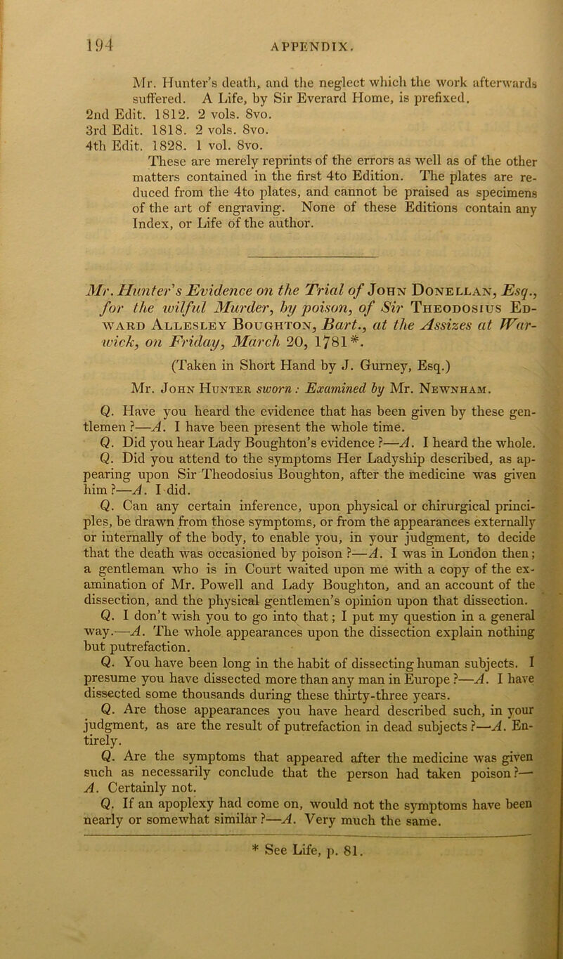 Mr. Hunter’s death,, and the neglect which the work afterwards suffered. A Life, by Sir Everard Home, is prefixed. 2nd Edit. 1812. 2 vols. 8vo. 3rd Edit. 1818. 2 vols. 8vo. 4th Edit. 1828. 1 vol. 8vo. These are merely reprints of the errors as well as of the other matters contained in the first 4to Edition. The plates are re- duced from the 4to plates, and cannot be praised as specimens of the art of engraving. None of these Editions contain any Index, or Life of the author. Mr. Hunter s Evidence on the Trial of John Donellan, Esq., for the wilful Murder, by poison, of Sir Theodosius Ed- ward Allesley Boughton, Bart., at the Assizes at War- wick, on Friday, March 20, 1781*. (Taken in Short Hand by J. Gurney, Esq.) Mr. John Hunter sworn: Examined by Mr. Newnham. Q. Have you heard the evidence that has been given by these gen- tlemen ?—A. I have been present the whole time. Q. Did you hear Lady Boughton’s evidence ?—A. I heard the whole. Q. Did you attend to the symptoms Her Ladyship described, as ap- pearing upon Sir Theodosius Boughton, after the medicine was given him?—A. I did. Q. Can any certain inference, upon physical or chirurgical princi- ples, be drawn from those symptoms, or from the appearances externally or internally of the body, to enable you, in your judgment, to decide that the death was occasioned by poison ?—A. I was in London then; a gentleman who is in Court waited upon me with a copy of the ex- amination of Mr. Powell and Lady Boughton, and an account of the dissection, and the physical gentlemen’s opinion upon that dissection. Q. I don’t wish you to go into that; I put my question in a general way.—A. The whole appearances upon the dissection explain nothing but putrefaction. Q. You have been long in the habit of dissecting human subjects. I presume you have dissected more than any man in Europe ?—A. I have dissected some thousands during these thirty-three years. Q. Are those appearances you have heard described such, in your judgment, as are the result of putrefaction in dead subjects?—-A. En- tirely. Q. Are the symptoms that appeared after the medicine was given such as necessarily conclude that the person had taken poison?— A. Certainly not. Q. If an apoplexy had come on, would not the symptoms have been nearly or somewhat similar ?—A. Very much the same. * See Life, p. 81.