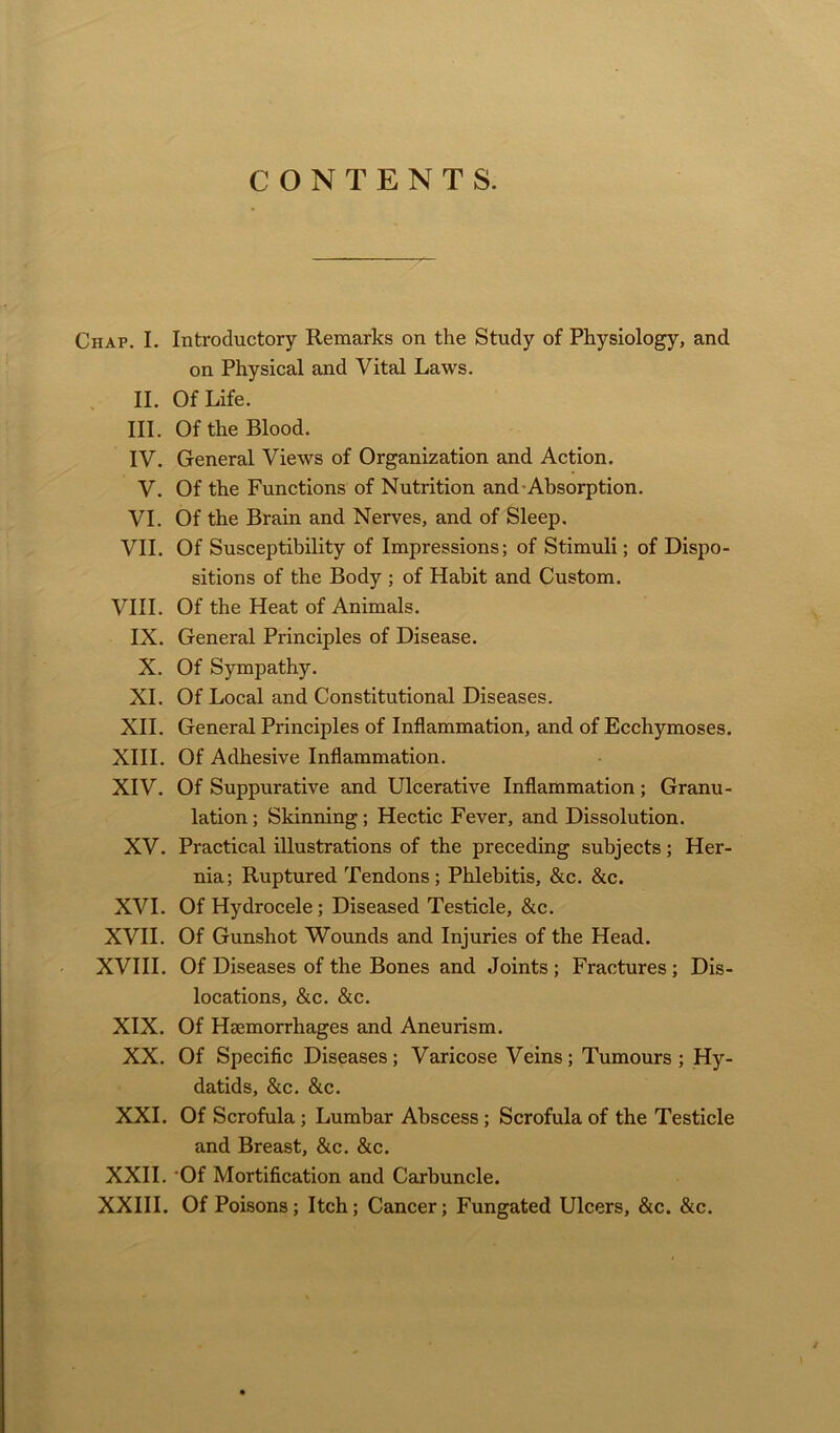 CONTENTS. Chap. I. Introductory Remarks on the Study of Physiology, and on Physical and Vital Laws. II. Of Life. III. Of the Blood. IV. General Views of Organization and Action. V. Of the Functions of Nutrition and Absorption. VI. Of the Brain and Nerves, and of Sleep. VII. Of Susceptibility of Impressions; of Stimuli; of Dispo- sitions of the Body ; of Habit and Custom. VIII. Of the Heat of Animals. IX. General Principles of Disease. X. Of Sympathy. XI. Of Local and Constitutional Diseases. XII. General Principles of Inflammation, and of Ecchymoses. XIII. Of Adhesive Inflammation. XIV. Of Suppurative and Ulcerative Inflammation; Granu- lation ; Skinning; Hectic Fever, and Dissolution. XV. Practical illustrations of the preceding subjects; Her- nia; Ruptured Tendons; Phlebitis, &c. &c. XVI. Of Hydrocele; Diseased Testicle, &c. XVII. Of Gunshot Wounds and Injuries of the Head. XVIII. Of Diseases of the Bones and Joints ; Fractures ; Dis- locations, &c. &c. XIX. Of Haemorrhages and Aneurism. XX. Of Specific Diseases; Varicose Veins; Tumours; Hy- datids, &c. &c. XXL Of Scrofula; Lumbar Abscess; Scrofula of the Testicle and Breast, &c. &c. XXII. Of Mortification and Carbuncle. XXIII. Of Poisons; Itch; Cancer; Fungated Ulcers, &c. &c. /