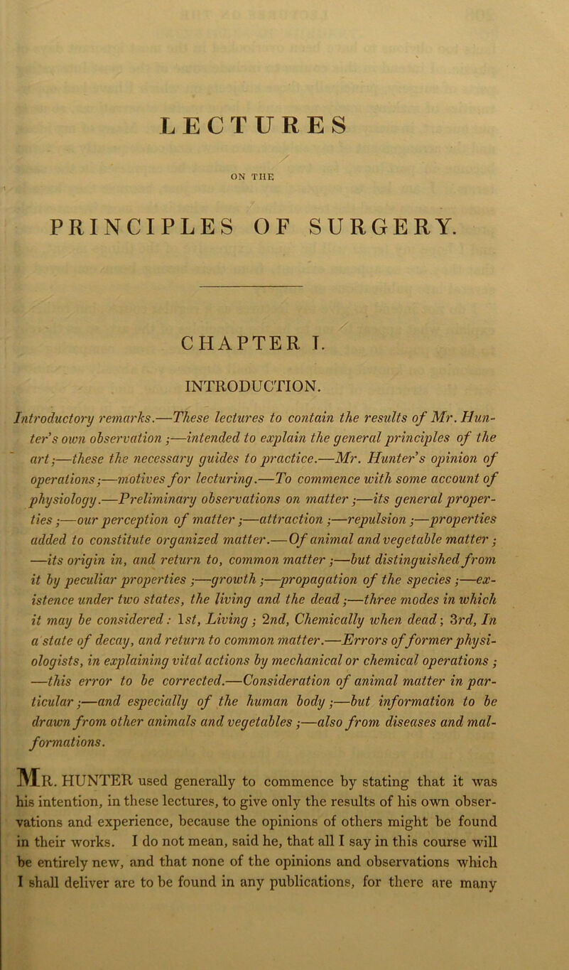 LECTURES / ON THE PRINCIPLES OF SURGERY. CHAPTER I. INTRODUCTION. Introductory remarks.—These lectures to contain the results of Mr. Hun- ter's own observation ;—intended to explain the general principles of the art;—these the necessary guides to practice.—Mr. Hunter s opinion of operations;—motives for lecturing.—To commence with some account of physiology.—Preliminary observations on matter;—its general proper- ties ;—our perception of matter;—attraction ;—repulsion;—properties added to constitute organized matter .—Of animal and vegetable matter ; —its origin in, and return to, common matter ;—but distinguished from it by peculiar properties ;—growth;—propagation of the species;—ex- istence under two states, the living and the dead;—three modes in which it may be considered: lsf. Living; 2nd, Chemically when dead; 3rd, In a state of decay, and return to common matter.—Errors of former physi- ologists, in explaining vital actions by mechanical or chemical operations ; —this error to be corrected.—Consideration of animal matter in par- ticular ;—and especially of the human body;—but information to be drawn from other animals and vegetables;—also from diseases and mal- formations. Mr . HUNTER used generally to commence by stating that it was his intention, in these lectures, to give only the results of his own obser- vations and experience, because the opinions of others might be found in their works. I do not mean, said he, that all I say in this course will be entirely new, and that none of the opinions and observations which I shall deliver are to be found in any publications, for there are many