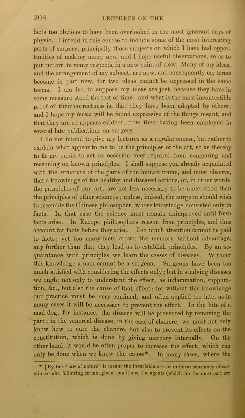 facts too obvious to have been overlooked in the most ignorant days of physic. I intend in this course to include some of the most interesting parts of surgery, principally those subjects on which I have had oppor- tunities of making many new, and I hope useful observations, so as to put our art, in many respects, in a new point of view. Many of my ideas, and the arrangement of my subject, are new, and consequently my terms become in part new, for two ideas cannot be expressed in the same terms. I am led to suppose my ideas are just, because they have in some measure stood the test of time ; and what is the most incontestible proof of their correctness is, that they have been adopted by others; and I hope my terms will be found expressive of the things meant, and that they are so appears evident, from their having been employed in several late publications on surgery. I do not intend to give my lectures as a regular course, but rather to explain what appear to me to be the principles of the art, so as thereby to fit my pupils to act as occasion may require,' from comparing and reasoning on known principles. I shall suppose you already acquainted with the structure of the parts of the human frame, and must observe, that a knowledge of the healthy and diseased actions, or, in other words the principles of our art, are not less necessary to be understood than the principles of other sciences ; unless, indeed, the surgeon should wish to resemble the Chinese philosopher, whose knowledge consisted only in facts. In that case the science must remain unimproved until fresh facts arise. In Europe philosophers reason from principles, and thus account for facts before they arise. Too much attention cannot be paid to facts; yet too many facts crowd the memory without advantage, any further than that they lead us to establish principles. By an ac- quaintance with principles we learn the causes of diseases. Without this knowledge a man cannot be a surgeon. Surgeons have been too much satisfied with considering the effects only; but in studying diseases we ought not only to understand the effect, as inflammation, suppura- tion, &c., but also the cause of that effect; for without this knowledge our practice must be very confined, and often applied too late, as in many cases it will be necessary to prevent the effect. In the bite of a mad dog, for instance, the disease will be prevented by removing the part; in the venereal disease, in the case of chancre, we must not only know how to cure the chancre, but also to prevent its effects on the constitution, which is done by giving mercury internally. On the other hand, it would be often proper to increase the effect, which can only be done when we know the cause*. In many chses, where the * [By the “ law of nature” is meant the invariableness or uniform constancy of cer- tain results following certain given conditions, the agents (which for the most part are