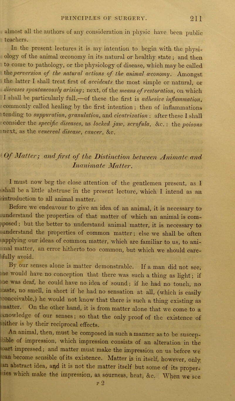 almost all the authors of any consideration in physic have been public teachers. In the present lectures it is my intention to begin with the physi- ology of the animal oeconomy in its natural or healthy state; and then to come to pathology, or the physiology of disease, which may be called the perversion of the natural actions of the animal ceco7iomy. Amongst the latter I shall treat first of accidents the most simple or natural, or utseases spontaneously arising-, next, of the means of restoration, on which I shall be particularly full,—of these the first is adhesive inflammation, commonly called healing by the first intention; then of inflammations ■ tending to suppuration, granulation, and cicatrization : after these I shall consider the specific diseases, as locked jaw, scrofula, &c.: the poisons next, as the venereal disease, cancer, &c. Of Matter; and first of the Distinction between Animate and, Inanimate Matter. I must now beg the close attention of the gentlemen present, as I 5 shall be a little abstruse in the present lecture, which I intend as an introduction to all animal matter. Before we endeavour to give an idea of an animal, it is necessary to 1 understand the properties of that matter of which an animal is com- i posed; but the better to understand animal matter, it is necessary to understand the properties of common matter; else we shall be often applying our ideas of common matter, which are familiar to us, to ani- ; mal matter, an error hitherto too common, but which we should care- i fully avoid. B\ our senses alone is matter demonstrable. If a man did not see, ue v ould hai e no conception that there was such a thing as light; if le was deaf, he could have no idea of sound; if he had no touch, no .uste, no smell, in short if he had no sensation at all, (which is easily .onccivable,) he would not know that there is such a thing existing as natter. On the other hand, it is from matter alone that we come to a knowledge of our senses; so that the only proof of the existence of either is by their reciprocal effects. An animal, then, must be composed in such a manner as to be suscep- ible of impression, which impression consists of an alteration in the lart impressed; and matter must make the impression on us before we :an become sensible of its existence. Matter is in itself, however, only; in abstract idea, arid it is not the matter itself but some of its proper- ies which make the impression, as sourness, heat, &c. When we see r 2