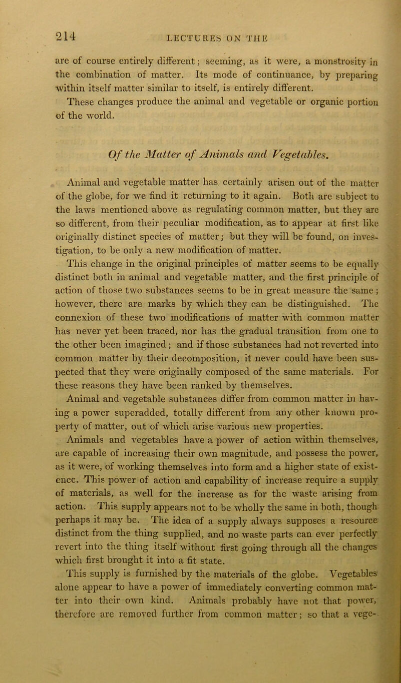 are of course entirely different; seeming, as it were, a monstrosity in the combination of matter. Its mode of continuance, by preparing within itself matter similar to itself, is entirely different. These changes produce the animal and vegetable or organic portion of the world. Of the Matter of Animals and Vegetables. Animal and vegetable matter has certainly arisen out of the matter of the globe, for we find it returning to it again. Both are subject to the laws mentioned above as regulating common matter, but they are so different, from their peculiar modification, as to appear at first like originally distinct species of matter; but they will be found, on inves- tigation, to be only a new modification of matter. This change in the original principles of matter seems to be equally distinct both in animal and vegetable matter, and the first principle of action of those two substances seems to be in great measure the same ; however, there are marks by which they can be distinguished. The connexion of these two modifications of matter with common matter has never yet been traced, nor has the gradual transition from one to the other been imagined ; and if those substances had not reverted into common matter by their decomposition, it never could have been sus- pected that they were originally composed of the same materials. For these reasons they have been ranked by themselves. Animal and vegetable substances differ from common matter in hav- ing a power superadded, totally different from any other known pro- perty of matter, out of which arise various new properties. Animals and vegetables have a power of action within themselves, are capable of increasing their own magnitude, and possess the power, as it were, of working themselves into form and a higher state of exist- ence. This power of action and capability of increase require a supply of materials, as well for the increase as for the waste arising from action. This supply appears not to be wholly the same in both, though perhaps it may be. The idea of a supply always supposes a resource distinct from the thing supplied, and no waste parts can ever perfectly revert into the thing itself without first going through all the changes which first brought it into a fit state. This supply is furnished by the materials of the globe. Vegetables alone appear to have a power of immediately converting common mat- ter into their own kind. Animals probably have not that power, therefore are removed further from common matter; so that a vegc-