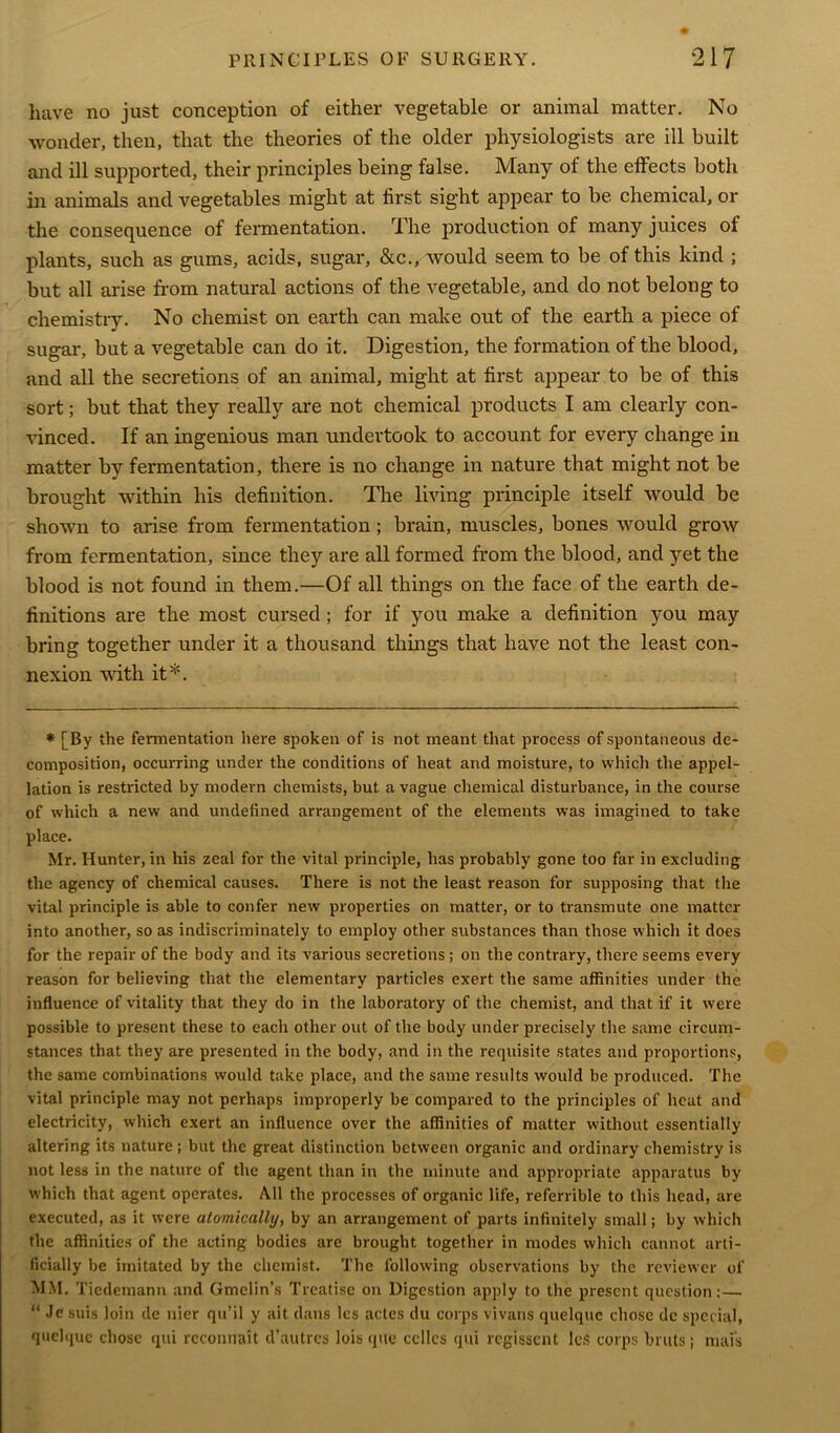 have no just conception of either vegetable or animal matter. No wonder, then, that the theories of the older physiologists are ill built and ill supported, their principles being false. Many of the effects both in animals and vegetables might at first sight appear to be chemical, or the consequence of fermentation. The production of many juices of plants, such as gums, acids, sugar, &c., would seem to be of this kind ; but all arise from natural actions of the vegetable, and do not belong to chemistry. No chemist on earth can make out of the earth a piece of sugar, but a vegetable can do it. Digestion, the formation of the blood, and all the secretions of an animal, might at first appear to be of this sort; but that they really are not chemical products I am clearly con- vinced. If an ingenious man undertook to account for every change in matter by fermentation, there is no change in nature that might not be brought within his definition. The living principle itself would be shown to arise from fermentation; brain, muscles, bones would grow from fermentation, since they are all formed from the blood, and yet the blood is not found in them.—Of all things on the face of the earth de- finitions are the most cursed ; for if you make a definition you may bring together under it a thousand things that have not the least con- nexion with it*. * [By the fermentation here spoken of is not meant that process of spontaneous de- composition, occurring under the conditions of heat and moisture, to which the appel- lation is restricted by modern chemists, but a vague chemical disturbance, in the course of which a new and undefined arrangement of the elements was imagined to take place. Mr. Hunter, in his zeal for the vital principle, has probably gone too far in excluding the agency of chemical causes. There is not the least reason for supposing that the vital principle is able to confer new properties on matter, or to transmute one matter into another, so as indiscriminately to employ other substances than those which it does for the repair of the body and its various secretions; on the contrary, there seems every reason for believing that the elementary particles exert the same affinities under the influence of vitality that they do in the laboratory of the chemist, and that if it were possible to present these to each other out of the body under precisely the same circum- stances that they are presented in the body, and in the requisite states and proportions, the same combinations would take place, and the same results would be produced. The vital principle may not perhaps improperly be compared to the principles of heat and electricity, which exert an influence over the affinities of matter without essentially altering its nature ; but the great distinction between organic and ordinary chemistry is not less in the nature of the agent than in the minute and appropriate apparatus by which that agent operates. All the processes of organic life, referrible to this head, are executed, as it were atomically, by an arrangement of parts infinitely small; by which the affinities of the acting bodies are brought together in modes which cannot arti- ficially be imitated by the chemist. The following observations by the reviewer of MM. Ticdemann and Gmclin’s Treatise on Digestion apply to the present question:— “ Je suis loin de nier qu’il y ait dans les actes du corps vivans quelquc chose dc special, quclquc chose qui reconnait d’autres lois que cellcs qui regissent lcS corps bruts; mafs