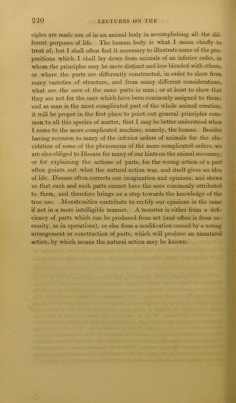 ciples are made use of in an animal body in accomplishing all the dif- ferent purposes of life. The human body is what I mean chiefly to treat of; but I shall often find it necessary to illustrate some of the pro- positions which I shall lay down from animals of an inferior order, in whom the principles may be more distinct and less blended with others, or where the parts are differently constructed, in order to show from many varieties of structure, and from many different considerations, what are the uses of the same parts in man; or at least to show that they are not for the uses which have been commonly assigned to them; and as man is the most complicated part of the whole animal creation, it will be proper in the first place to point out general principles com- mon to all this species of matter, that I may be better understood when I come to the more complicated machine, namely, the human. Besides having recourse to many of the inferior orders of animals for the elu- cidation of some of the phenomena of the more complicated orders, we are also obliged to Disease for many of our hints on the animal ceconomy, or for explaining the actions of parts, for the wrong action of a part often points out what the natural action was, and itself gives an idea of life. Disease often corrects our imagination and opinions, and shows us that such and such parts cannot have the uses commonly attributed to them, and therefore brings us a step towards the knowledge of the true use. Monstrosities contribute to rectify our opinions in the same if not in a more intelligible manner. A monster is either from a defi- ciency of parts which can be produced from art (and often is from ne- cessity, as in operations), or else from a modification caused by a wrong arrangement or construction of parts, which will produce an unnatural action, by which means the natural action may be known.