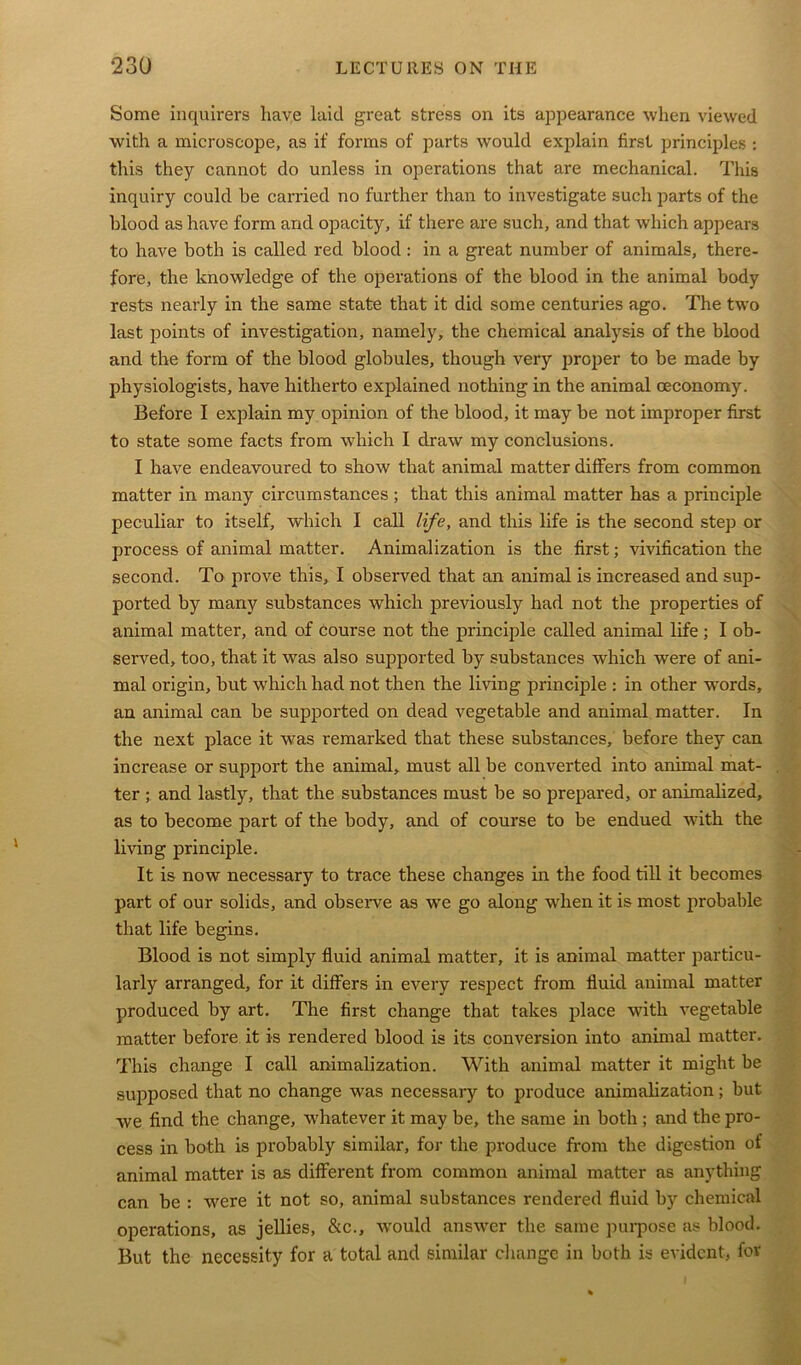 Some inquirers have laid great stress on its appearance when viewed with a microscope, as if forms of parts would explain first principles : this they cannot do unless in operations that are mechanical. This inquiry could be carried no further than to investigate such parts of the blood as have form and opacity, if there are such, and that which appears to have both is called red blood: in a great number of animals, there- fore, the knowledge of the operations of the blood in the animal body rests nearly in the same state that it did some centuries ago. The two last points of investigation, namely, the chemical analysis of the blood and the form of the blood globules, though very proper to be made by physiologists, have hitherto explained nothing in the animal ceconomy. Before I explain my opinion of the blood, it may be not improper first to state some facts from which I draw my conclusions. I have endeavoured to show that animal matter differs from common matter in many circumstances ; that this animal matter has a principle peculiar to itself, which I call life, and this life is the second step or process of animal matter. Animalization is the first; vivification the second. To prove this, I observed that an animal is increased and sup- ported by many substances which previously had not the properties of animal matter, and of course not the principle called animal life ; I ob- served, too, that it was also supported by substances which were of ani- mal origin, but which had not then the living principle : in other words, an animal can be supported on dead vegetable and animal matter. In the next place it was remarked that these substances, before they can increase or support the animal, must all be converted into animal mat- ter ; and lastly, that the substances must be so prepared, or animalized, as to become part of the body, and of course to be endued with the living principle. It is now necessary to trace these changes in the food till it becomes part of our solids, and observe as we go along when it is most probable that life begins. Blood is not simply fluid animal matter, it is animal matter particu- larly arranged, for it differs in every respect from fluid animal matter produced by art. The first change that takes place with vegetable matter before it is rendered blood is its conversion into animal matter. This change I call animalization. With animal matter it might be supposed that no change was necessary to produce animalization; but we find the change, whatever it may be, the same in both ; and the pro- cess in both is probably similar, for the produce from the digestion of animal matter is as different from common animal matter as anything can be : were it not so, animal substances rendered fluid by chemical operations, as jellies, &c., would answer the same purpose as blood. But the necessity for a total and similar change in both is evident, for