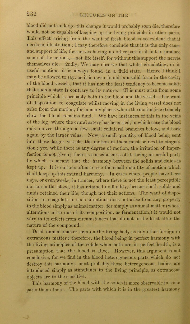 blood did not undergo this ohange it would probably soon die, therefore would not be capable of keeping up tlie living principle in other parts. This effect arising from the want of fresh blood is so evident that it needs no illustration ; I may therefore conclude that it is the only cause and support of life, the nerves having no other part in it but to produce some of the actions,—not life itself, for without this support the nerves themselves die. 2ndly, We may observe that whilst circulating, or in useful motion, it is always found in a fluid state. Hence I think I may be allowed to say, as it is never found in a solid form in the cavity of the blood-vessels, that it has not the least tendency to become solid; that such a state is contrary to its nature. This must arise from some principle which is probably both in the blood and the vessel. The want of disposition to coagulate whilst moving in the living vessel does not arise from the motion, for in many places where the motion is extremely slow the blood remains fluid. We have instances of this in the veins of the leg, where the crural artery has been tied, in which case the blood only moves through a few small collateral branches below, and back again by the larger veins. Now, a small quantity of blood being sent into these larger vessels, the motion in them must be next to stagna- tion ; yet, while there is any degree of motion, the irritation of imper- fection is not given ; there is consciousness of its being an useful part; by which is meant that the harmony between the solids and fluids is kept up. It is curious often to see the small quantity of motion which shall keep up this mutual harmony. In cases where people have been days, or even weeks, in trances, where there is not the least perceptible motion in the blood, it has retained its fluidity, because both solids and fluids retained their life, though not their actions. The want of dispo- sition to coagulate in such situations does not arise from any property in the blood simply as animal matter, for simply as animal matter (whose alterations arise out of its composition, as fermentation,) it would not vary in its effects from circumstances that do not in the least alter the nature of the compound. Dead animal matter acts on the living body as any other foreign or extraneous matter; therefore, the blood being in perfect harmony with the living principles of the solids when both are in perfect health, is a presumption that the blood is alive. However, this argument is not conclusive, for we find in the blood heterogeneous parts which do not destroy this harmony; most probably those heterogeneous bodies are introduced simply as stimulants to the living principle, as extraneous objects are to the sensitive. This harmony of the blood with the solids is more observable in some parts than others. The parts with which it is in the greatest harmony