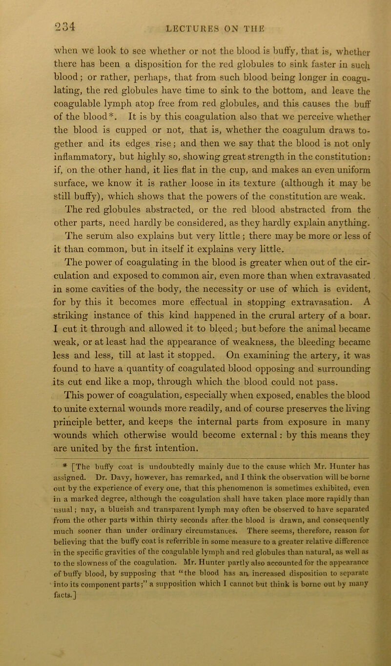 when we look to see whether or not the blood is huffy, that is, whether there has been a disposition for the red globules to sink faster in such blood; or rather, perhaps, that from such blood being longer in coagu- lating, the red globules have time to sink to the bottom, and leave the coagulable lymph atop free from red globules, and this causes the buff of the blood*. It is by this coagulation also that we perceive whether the blood is cupped or not, that is, whether the coagulum draws to- gether and its edges rise; and then we say that the blood is not only inflammatory, but highly so, showing great strength in the constitution: if, on the other hand, it lies flat in the cup, and makes an even uniform surface, we know it is rather loose in its texture (although it may he still huffy), which shows that the powers of the constitution are weak. The red globules abstracted, or the red blood abstracted from the other parts, need hardly be considered, as they hardly explain anything. The serum also explains but very little ; there may be more or less of it than common, but in itself it explains very little. The power of coagulating in the blood is greater when out of the cir- culation and exposed to common air, even more than when extravasated in some cavities of the body, the necessity or use of which is evident, for by this it becomes more effectual in stopping extravasation. A striking instance of this kind happened in the crural artery of a boar. I cut it through and allowed it to blqed; but before the animal became weak, or at least had the appearance of weakness, the bleeding became less and less, till at last it stopped. On examining the artery, it was found to have a quantity of coagulated blood opposing and surrounding its cut end like a mop, through which the blood could not pass. This power of coagulation, especially when exposed, enables the blood to unite external wounds more readily, and of course preserves the living principle better, and keeps the internal parts from exposure in many wounds which otherwise would become external: by this means they are united by the first intention. * [The huffy coat is undoubtedly mainly due to the cause which Mr. Hunter has assigned. Dr. Davy, however, has remarked, and I think the observation will be borne out by the experience of every one, that this phenomenon is sometimes exhibited, even in a marked degree, although the coagulation shall have taken place more rapidly than usual; nay, a blueish and transparent lymph may often be observed to have separated from the other parts within thirty seconds after the blood is drawn, and consequently much sooner than under ordinary circumstances. There seems, therefore, reason for believing that the huffy coat is referrible in some measure to a greater relative difference in the specific gravities of the coagulable lymph and red globules than natural, as well as to the slowness of the coagulation. Mr. Hunter partly also accounted for the appearance of buffy blood, by supposing that “the blood has an. increased disposition to separate into its component partsa supposition which I cannot but think is borne out by many facts.]