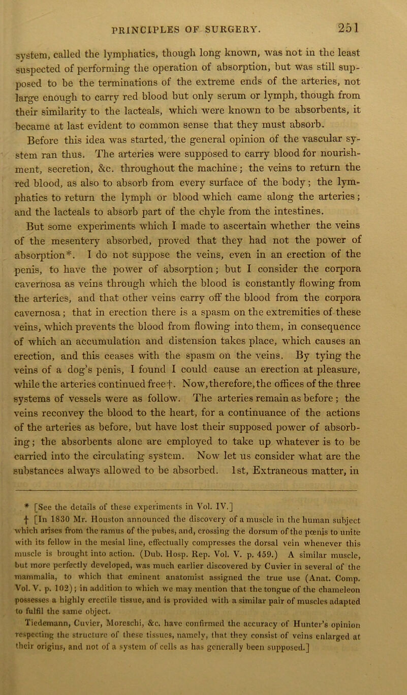 system, called the lymphatics, though long known, was not in the least suspected of performing the operation of absorption, but was still sup- posed to be the terminations of the extreme ends of the arteries, not large enough to carry red blood but only serum or lymph, though from their similarity to the lacteals, which were known to be absorbents, it became at last evident to common sense that they must absorb. Before this idea was started, the general opinion of the vascular sy- stem ran thus. The arteries were supposed to carry blood for nourish- ment, secretion, &c. throughout the machine; the veins to return the red blood, as also to absorb from every surface of the body; the lym- phatics to return the lymph or blood which came along the arteries; and the lacteals to absorb part of the chyle from the intestines. But some experiments which I made to ascertain whether the veins of the mesentery absorbed, proved that they had not the power of absorption*. I do not suppose the veins, even in an erection of the penis, to have the power of absorption; but I consider the corpora cavernosa as veins through which the blood is constantly flowing from the arteries, and that other veins carry off the blood from the corpora cavernosa; that in erection there is a spasm on the extremities of these veins, which prevents the blood from flowing into them, in consequence of which an accumulation and distension takes place, which causes an erection, and this ceases with the spasm on the veins. By tying the veins of a dog’s penis, I found I could cause an erection at pleasure, while the arteries continued freef. Now, therefore, the offices of the three systems of vessels were as follow. The arteries remain as before ; the veins reconvey the blood to the heart, for a continuance of the actions of the arteries as before, but have lost their supposed power of absorb- ing ; the absorbents alone are employed to take up whatever is to be carried into the circulating system. Now let us consider what are the substances always allowed to be absorbed. 1st, Extraneous matter, in * TSee the details of these experiments in Vol. IV.] f [In 1830 Mr. Houston announced the discovery of a muscle in the human subject which arises from the ramus of the pubes, and, crossing the dorsum of the pcenis to unite with its fellow in the mesial line, effectually compresses the dorsal vein whenever this muscle is brought into action. (Dub. Hosp. Rep. Vol. V. p. 459.) A similar muscle, but more perfectly developed, was much earlier discovered by Cuvier in several of the mammalia, to which that eminent anatomist assigned the true use (Anat. Comp. Vol. V. p. 102); in addition to which we may mention that the tongue of the chameleon possesses a highly erectile tissue, and is provided with a similar pair of muscles adapted to fulfil the same object. Tiedemann, Cuvier, Moreschi, &c. have confirmed the accuracy of Hunter’s opinion respecting the structure of these tissues, namely, that they consist of veins enlarged at their origins, and not of a system of cells as has generally been supposed.]