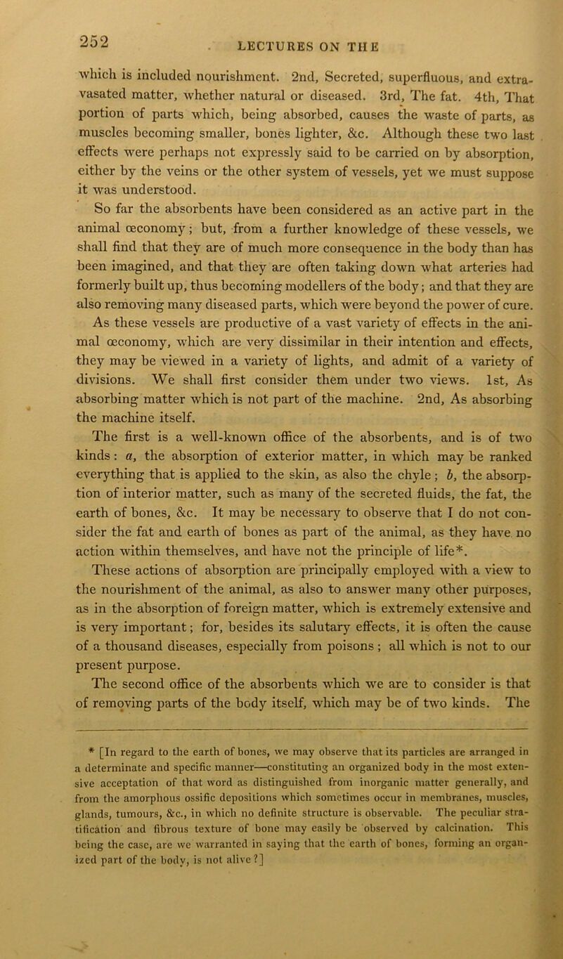 which is included nourishment. 2nd, Secreted, superfluous, and extra- vasated matter, whether natural or diseased. 3rd, The fat. 4th, That portion of parts which, being absorbed, causes the waste of parts, as muscles becoming smaller, bones lighter, &c. Although these two last effects were perhaps not expressly said to be carried on by absorption, either by the veins or the other system of vessels, yet we must suppose it was understood. So far the absorbents have been considered as an active part in the animal oeconomy; but, from a further knowledge of these vessels, we shall find that they are of much more consequence in the body than has been imagined, and that they are often taking down what arteries had formerly built up, thus becoming modellers of the body; and that they are also removing many diseased parts, which were beyond the power of cure. As these vessels are productive of a vast variety of effects in the ani- mal oeconomy, which are very dissimilar in their intention and effects, they may be viewed in a variety of lights, and admit of a variety of divisions. We shall first consider them under two views. 1st, As absorbing matter which is not part of the machine. 2nd, As absorbing the machine itself. The first is a well-known office of the absorbents, and is of two kinds : a, the absorption of exterior matter, in which may be ranked everything that is applied to the skin, as also the chyle; b, the absorp- tion of interior matter, such as many of the secreted fluids, the fat, the earth of bones, &c. It may be necessary to observe that I do not con- sider the fat and earth of bones as part of the animal, as they have no action within themselves, and have not the principle of life*. These actions of absorption are principally employed with a view to the nourishment of the animal, as also to answer many other purposes, as in the absorption of foreign matter, which is extremely extensive and is very important; for, besides its salutary effects, it is often the cause of a thousand diseases, especially from poisons ; all which is not to our present purpose. The second office of the absorbents which we are to consider is that of removing parts of the body itself, which may be of two kinds. The * [In regard to the earth of bones, we may observe that its particles are arranged in a determinate and specific manner—constituting an organized body in the most exten- sive acceptation of that word as distinguished from inorganic matter generally, and from the amorphous ossific depositions which sometimes occur in membranes, muscles, glands, tumours, &c., in which no definite structure is observable. The peculiar stra- tification and fibrous texture of bone may easily be observed by calcination. This being the case, are we warranted in saying that the earth of bones, forming an organ- ized part of the body, is not alive?]