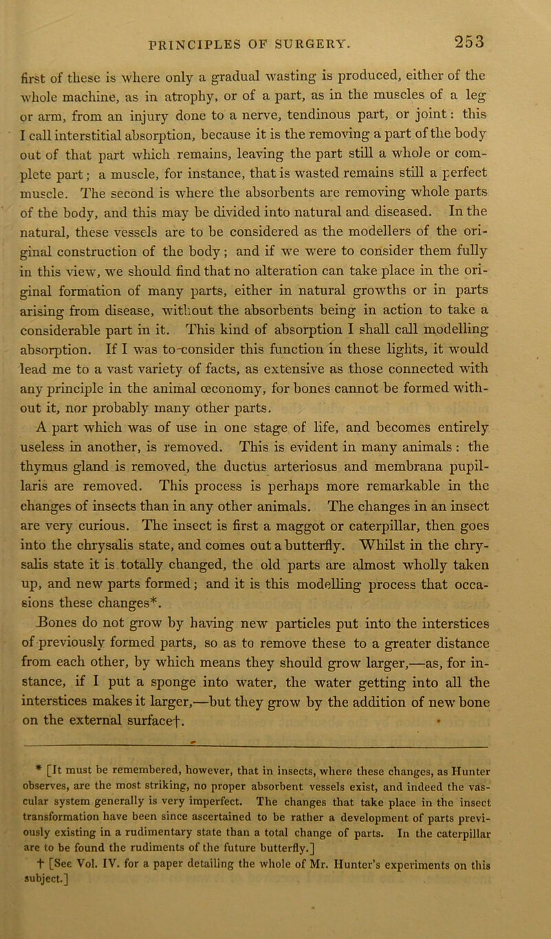 first of these is where only a gradual wasting is produced, either of the whole machine, as in atrophy, or of a part, as in the muscles of a leg or arm, from an injury done to a nerve, tendinous part, or joint: this I call interstitial absorption, because it is the removing a part of the body out of that part which remains, leaving the part still a whole or com- plete part; a muscle, for instance, that is wasted remains still a perfect muscle. The second is where the absorbents are removing whole parts of the body, and this may be divided into natural and diseased. In the natural, these vessels are to be considered as the modellers of the ori- ginal construction of the body; and if we were to consider them fully in this view, we should find that no alteration can take place in the ori- ginal formation of many parts, either in natural growths or in parts arising from disease, without the absorbents being in action to take a considerable part in it. This kind of absorption I shall call modelling absorption. If I was to'consider this function in these lights, it would lead me to a vast variety of facts, as extensive as those connected with any principle in the animal oeconomy, for bones cannot be formed with- out it, nor probably many other parts. A part which was of use in one stage of life, and becomes entirely useless in another, is removed. This is evident in many animals : the thymus gland is removed, the ductus arteriosus and membrana pupil- laris are removed. This process is perhaps more remarkable in the changes of insects than in any other animals. The changes in an insect are very curious. The insect is first a maggot or caterpillar, then goes into the chrysalis state, and comes out a butterfly. Whilst in the chry- salis state it is totally changed, the old parts are almost wholly taken up, and new parts formed; and it is this modelling process that occa- sions these changes*. .Bones do not grow by having new particles put into the interstices of previously formed parts, so as to remove these to a greater distance from each other, by which means they should grow larger,—as, for in- stance, if I put a sponge into water, the water getting into all the interstices makes it larger,—but they grow by the addition of new bone on the external surfacef. * [It must be remembered, however, that in insects, where these changes, as Hunter observes, are the most striking, no proper absorbent vessels exist, and indeed the vas- cular system generally is very imperfect. The changes that take place in the insect transformation have been since ascertained to be rather a development of parts previ- ously existing in a rudimentary state than a total change of parts. In the caterpillar are to be found the rudiments of the future butterfly.] t [See Vol. IV. for a paper detailing the whole of Mr. Hunter’s experiments on this subject.]