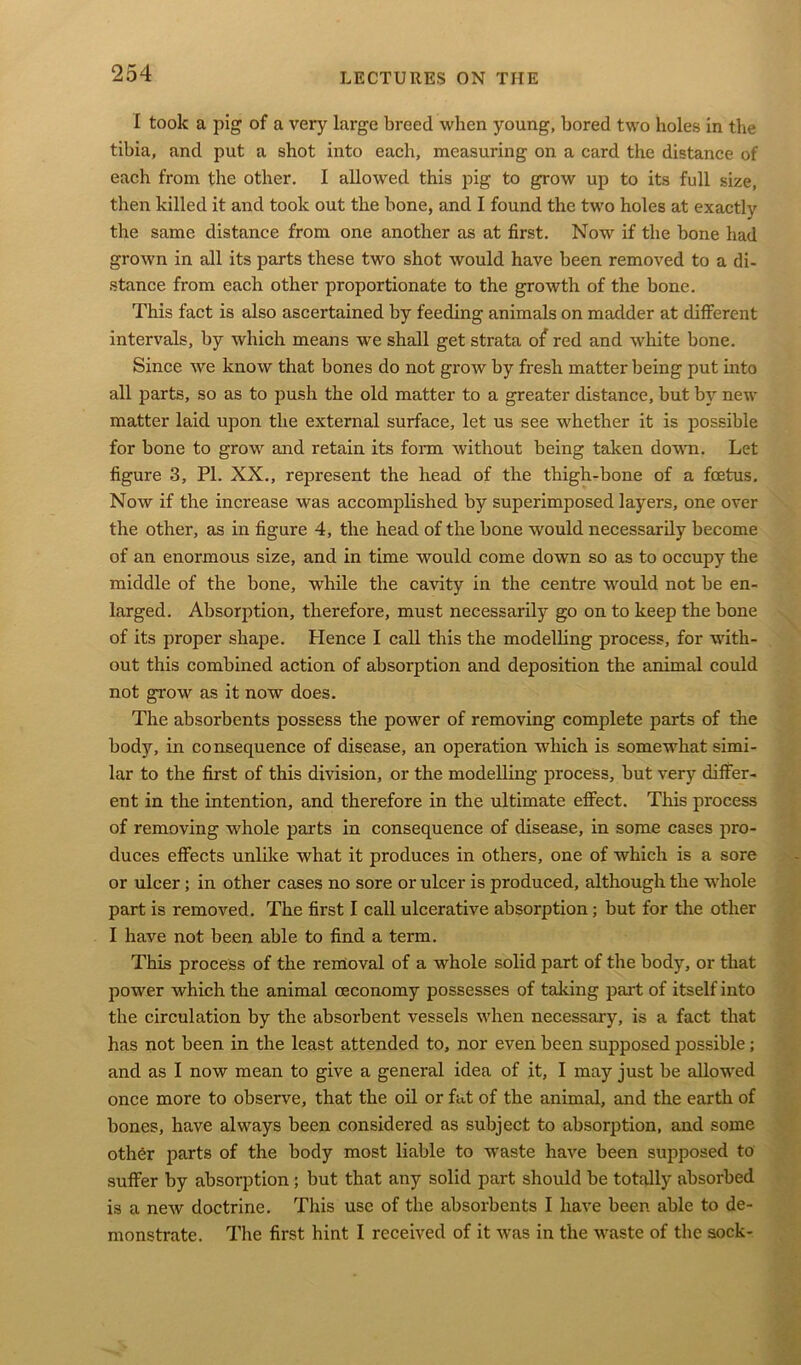 I took a pig of a very large breed when young, bored two holes in the tibia, and put a shot into each, measuring on a card the distance of each from the other. I allowed this pig to grow up to its full size, then killed it and took out the bone, and I found the two holes at exactly the same distance from one another as at first. Now if the bone had grown in all its parts these two shot would have been removed to a di- stance from each other proportionate to the growth of the bone. This fact is also ascertained by feeding animals on madder at different intervals, by which means we shall get strata of red and white bone. Since we know that bones do not grow by fresh matter being put into all parts, so as to push the old matter to a greater distance, but by new matter laid upon the external surface, let us see whether it is possible for bone to grow and retain its form without being taken down. Let figure 3, PI. XX., represent the head of the thigh-bone of a foetus. Now if the increase was accomplished by superimposed layers, one over the other, as in figure 4, the head of the bone would necessarily become of an enormous size, and in time would come down so as to occupy the middle of the bone, while the cavity in the centre would not be en- larged. Absorption, therefore, must necessarily go on to keep the bone of its proper shape. Plence I call this the modelling process, for with- out this combined action of absorption and deposition the animal could not grow as it now does. The absorbents possess the power of removing complete parts of the bod)^, in consequence of disease, an operation which is somewhat simi- lar to the first of this division, or the modelling process, but very differ- ent in the intention, and therefore in the ultimate effect. This process of removing whole parts in consequence of disease, in some cases pro- duces effects unlike what it produces in others, one of which is a sore or ulcer; in other cases no sore or ulcer is produced, although the whole part is removed. The first I call ulcerative absorption; but for the other I have not been able to find a term. This process of the removal of a whole solid part of the body, or that power which the animal oeconomy possesses of taking part of itself into the circulation by the absorbent vessels when necessary, is a fact that has not been in the least attended to, nor even been supposed possible ; and as I now mean to give a general idea of it, I may just be allowed once more to observe, that the oil or fat of the animal, and the earth of bones, have always been considered as subject to absorption, and some oth6r parts of the body most liable to waste have been supposed to suffer by absorption ; but that any solid part should be totally absorbed is a new doctrine. This use of the absorbents I have been able to de- monstrate. The first hint I received of it was in the waste of the sock-